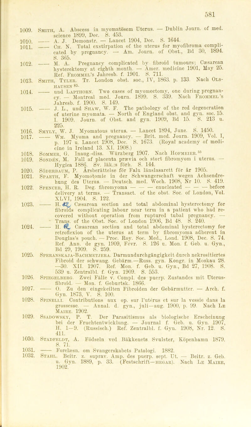 1009. Smith, A. Abscess in myomatösem Uterus. — Dublin Journ. of med. Science 1899, Dec. S. 453. ^010. A. J. Demonstr. — Lancet 1904, Dec. S. 1644. 1011. Ch. N. Total exstirpation of tbe uterus for myofibroma compli- cated by pregnancy. —• Am. Journ. of Obst., Bd 30, 1894. S. 365. 1012. M. A. Pregnancy complicated by fibroid tumours; Csesarcan hysterektomy at cightb montb. — Amer. medicine 1901, May 25. Ref. Frommel’s Jahresb. f. 1901. S. 711. 1013. Smith, Tyler. Tr. London obst. soc., IV, 1863. p. 133. Nach Ols- HAUSEN 85. 1014. und Lapthorn. Two cases of myomectomy, one during pregnan- cy. — Montreal med. Journ. 1899. S. 339. Nach Frommel’s Jahresb. f. 1900. S. 149. 1015. J. L., und Shaw, W. F. The pathology of tbe red degeneration of uterine myomata. — North of England obst. and gyn. soc. 15. I. 1909. Journ. of Obst, and gyn. 1909, Bd 15. S. 213 u. 225. 1016. Smyly, W. J. Myomatous uterus. — Lancet 1894, June. S. 1450. 1017. Wm. Myonia and pregnancy. — Brit. med. Journ. 1909, Vol. I, p. 197 n. Lancet 1908, Dec. S. 1673. (Royal aeademy of medi- cine in Ireland 13. XI. 1908.) 1018. Sommer, G. Inaug.-diss. Würzberg 1907. Nach Hofmeier.58 1019. Sonden, M. Fall af placenta prsevia och stört fibromyom i uterus. — Hygiea 1886. Sy. läk.:s förh. S. 144. 1020. Söderbaum, P. Ärsberättelse för Falu länslasarett för är 1905. 1021. Spaetii, F. Myomotomie in der Schwangerschaft wegen Achsendre- hung des Uterus. — Deutsch, med. Woch. 1908, Nr 10. S. 419. 1022. Spencer, H. R. Deg. fibromyoma — — — enucleatecl — — — before delivery at terms. — Transact. of the obst. Soc. of London, Vol. XLVI, 1904. S. 122. 1023. H. Cresarean section and total abdominal hysterectomy for fibroids complicating labour near term in a patient who had re- covered without Operation from ruptured tubal pregnancy. —- • Trans, of the Obst. Soc. of London 1906, Bd 48. S. 240. 1024. H. C Cresarean section and total abdominal hysterectomy for retroflexion of the uterus at term by fibromyoma adherent in Douglas’s pouch. — Proc. Roy. Soc. Med., Lond. 1908, Dec. S. 74. Ref. Ann. de gyn. 1909, Fevr. S. 126 u. Mon. f. Geb. u. Gyn., Bd 29, 1909. S. 259. 1025. Speranskaja-Bachmetjera. Darmundurchgängigkeit durch nekrositiertes Fibroid der schwang. Gebärm.—Russ. gyn. Kongr. in Moskau 28. —30. XII. 1907. Ref. Mon. f. Geb. u. Gyn., Bd 27, 1908. S. 539 u. Zentralbl. f. Gyn. 1909. S. 553. 1026. Spiegelberg. Zwei Fälle v. Compl. des puerp. Zustandes mit Uterus- fibroid. — Mon. f. Geburtsk. 1866. 1027. O. Zu den eingekeilten Fibroiden der Gebärmutter. — Arch. f. Gyn. 1873, V. S. 100. 1028. Spinelli. Contributions aux op. sur l’uterus et sur la vessie dans la grossesse. — Annal. d. gyn., jnli—aug. 1900, p. 99. Nach Le Maire. 1902. 1029. Ssadowsky, P. T. Der Parasitismus als biologische Erscheinung bei der Fruchtentwicklung. — Journal f. Geb. u. Gyn. 1907, H. 1—9. (Russisch.) Ref. Zentralbl. f. Gyn. 1908, Nr. 12. S. 411. 1030. Stadfeldt, A. Födseln ved Bäkkenets Svulster, Köpenhamn 1879. S. 71. 1031. Forelaisn. om Svangerskabets Patologi. 1882. 1032. Stahl. Beitr. z. suprav. Amp. des puerp. sept. Ut. — Beitr. z. Geb. u. Gyn. 1889, p. 33. (Festschrift—iiegar). Nach Le Maire. 1902.