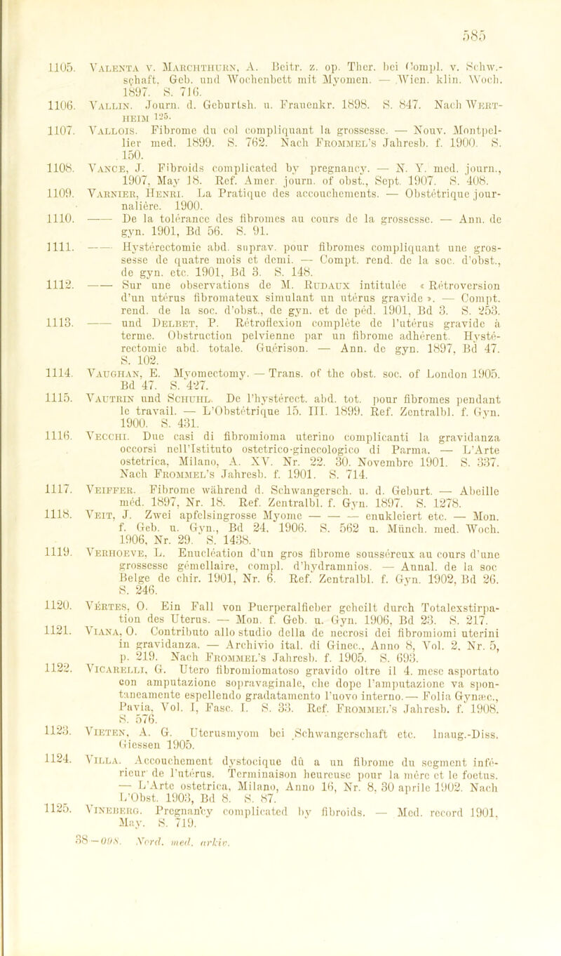 1105. 1106. 1107. 1108. 1109. 1110. mi. 1112. 1113. 1114. 1115. 1116. 1117. 1118. 1119. 112U. 1121. 1122. 1123. 1124. Valenta v. Maechthubn, A. Beitr. z. op. Ther. hei Compl. v. Sehw.- s<?haft. Gel), und Wochenbett mit Myomen. — Wien. klin. Woch. 1897. S. 716. Vallin. Journ. d. Geburtsh. u. Fraucnkr. 1898. S. 847. Nach Wert- heim 125. Vallois. Fibrome du eol compliquant la grossesse. — Nouv. Montpel- lier med. 1899. S. 762. Nach Frommel’s Jahresb. f. 1900. S. 150. Vance, J. Fibroids complicated bv pregnancy. — N. Y. med. journ., 1907, May 18. Rcf. Amer journ. of obst., Sept. 1907. 8. 408. Varnier, Henri. La Pratique des accouchcments. — Obstetrique jour- naliere. 1900. De la tolerance des fibromes au cours de la grossesse. — Ann. de gyn. 1901, Bd 56. S. 91. Hystercctomie abd. suprav. pour fibromes compliquant une gros- sesse de quatre mois et demi. — Compt. rend. de la soc. d’obst., de gyn. etc. 1901, Bd 3. S. 148. Sur une observations de M. Rüdaüx intitulee « Retroversion d’un uterus fibromateux Simulant un uterus gravide ». — Compt. rend. de la soc. d’obst., de gyn. et de ped. 1901, Bd 3. S. 253. und Delbet, P. Retroflexion complbte de l’uterus gravide ä terme. Olistruction pelvienne par un fibrome adherent. Ilyste- rectomic abd. totale. Gucrison. — Ann. de gyn. 1897, Bd 47. S. 102. Vaughan, E. Mvomectomy. — Trans, of the obst. soc. of London 1905. Bd 47. S. 427. Vautrin und Schuiil. De l’hysterect. abd. tot. pour fibromes pendant le travail. — L’Obstetrique 15. III. 1899. Ref. Zentralbl. f. Gyn. 1900. S. 431. Vecchi. Dne casi di fibromioma uterino complicanti la gravidanza occorsi ncllTstituto ostetrico-ginecologico di Parma. — L’Arte ostetrica, Milano, A. XY. Nr. 22. 30. Novembrc 1901. S. 337. Nach Frommel’s Jahresb. f. 1901. S. 714. Veiffer. Fibrome während d. Schwangersch. u. d. Geburt. — Abcille med. 1897, Nr. 18. Ref. Zentralbl. f. Gyn. 1897. S. 1278. Veit, J. Zwei apfelsingrosse Myome — enuklciert etc. — Mon. f. Geb. u. Gyn., Bd 24. 1906. S. 562 u. Münch, med. Woch. 1906, Nr. 29. S. 1438. Verhoeve, L. Enuclcation d’un gros fibrome soussereux au cours d’une grossessc gemellaire, compl. d’hydramnios. — Anna! de la soc Beige de chir. 1901, Nr. 6. Ref. Zentralbl. f. Gyn. 1902, Bd 26. S. 246. Vertes, O. Ein Fall von Puerperalfieber geheilt durch Totalexstirpa- tion des Uterus. — Mon. f. Geb. u. Gyn. 1906, Bd 23. S. 217. Viana, O. Contributo allo studio dclla de necrosi dei fibromiomi uterini in gravidanza. — Archivio ital. di Ginec., Anno 8, Vol. 2. Nr. 5, p. 219. Nach Frommel’s Jahresb. f. 1905. S. 693. Vicarelli, G. Utero fibromiomatoso gravido oltre il 4. niese asportato con amputazionc sopravaginale, che dope l’amputazionc va spon- taneamente espellendo gradatamento l’uovo interno.— Folia Gymec., Pavia, Vol. I, Fase. I. S. 33. Ref. Frommel’s Jahresb. f. 1908. S. 576. Mieten, A. G. Uterusmyom bei Schwangerschaft etc. Inaug.-Diss. Giessen 1905. Villa. Accouchement dystoeique du a un fibrome du segment infe- ricur de l’uterus. Tcrminaison beurcuse pour la merc et le foetus. — L Arte ostetrica, Milano, Anno 16, Nr. 8, 30 aprile 1902. Nach L’Obst. 1903, Bd 8. S. 87. 1 ineberg. Pregnan'cy complicated bv fibroids. — Med. rccord 1901. May. S. 719. 38— 00,s. Xord. med. nrlciv. 1125.
