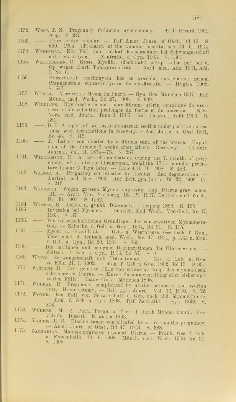 1152. 1153. 1154. 1155. 1156. 1157. 1158. 1159. 1160. 1161. 1162. 1163.. 1164. 1165. 1166. 1167. 1168. 1169. 1170. 1171. 1172. 1173. 1174. 1175. West, J. N. Pregnaney following myomectomy. — Med. Record, 1901, Aug. S. 249. Fibro-cystic tumour. — Ref. Amer. Journ. of Obst., Bd 49. S. 690. 1904. (Transact. of the womans hospital soc. 24. II. 1904. Westphal. Ein Fall von radikal. Kaiserschnitt bei Schwangerschaft mit Cervixmyom. — Zentralbl. f. Gyn. 1903. S. 1300. Wettergren. C. Gross. Myofibr. (dcciduale) polyp. tubre, gef. bei d. Op. wegen abort. Tubargravidität. — Nord. med. Ark. 1901, Afd. I, Nr. 6. Precervikalt utcrinmyom hos en gravida, exstirperadt genom Pfannenstiels suprasymfysära fascietvärsnitt. — Ilvgica 1908. S. 647. Wiener. Ycrcitertes Myom im Puerp. — Gyn. Ges. München 1907. Ref. Münch, med. Woch., Bd 27, 1908. S. 639. Williams. Bysterectomie abd. ponr iibromc uterin complique de gros- sesse et de retention prolongee da foetus et du placenta. — New- York med. Journ., June 9, 1906. Ref. La gvn., Aoüt 1906 S. 381. , D. H. A report of two cases of caesarean scction under positive indica- tions, with terminations in recoverv. — Am. Journ. of Obst. 1901, Bd 43. S. 315. J. Labour complicated by a fibrous tum. of the uterus. Expul- sion of the tumour 3 weeks after labour. Recovery. — Obstetr. Journal, Yol. II, 1874—75. S. 287. Williamson, H. A case of enucleation, during the 7. month. of preg- nancy, of a uterine flbromyoma, weighing 17 l/z pounds; prema- ture labour 2 days later. — Lancet 8. II. 1908. S. 426. Wilson, A. Pregnaney complicated by fibroids. Red degeneration. — Austral, med. Gaz. 1906. Ref. Brit. gyn. journ., Bd 22, 1906—07. S. 213. Windisch. Wegen grossen Myoms supravag. amp. Uterus grav. mens. III. — Arztl. Ver., Nürnberg, 18. IV. 1907. Deutsch, med. Woch., Nr. 38, 1907. S. 1562. Winter, G. Lelirh. d. gynäk. Diagnostik. Leipzig 1896. S. 155. Inversion bei Myomen. — Deutsch. Med. Woch., Vcr.-Beil. Nr 47 1903. S. 371. Die wissenschaftlichen Grundlagen der conservativen Myomopera- tion — Zoitschr. f. Geh. u. Gyn.. 1904, Bd 51. S. 105. Myom u. Gravidität. — Ost.- u. Westpreuss. Gesellsch. f. Gvn., Vereinsbeil. d. deutsch, med. Woch., Nr. 47, 1904, p. 1740 u. Mon f. Geb. u. Gyn., Bd 20, 1904. S. 263. Die malignen und benignen Degenerationen der Uterusmvome. — Zeitschr. f. Geb. u. Gyn., 1906, Bd 57. S. 8. Wirtz. Schwangerschaft mit Uterustumor. — Ges. f. Geb. u Gvn zu Köln 21. I. 1902. — Mon. f. Geb. u. Gyn. 1902. Bd 15. S.837. 'v ittich, II. Drei geheilte Fälle von snpravag. Amp. des myomatösen. schwangeren Uterus. — (Kurze Zusammenstellung aller bisher ope- r rierten Fälle.) Inaug.-Diss. München 1898. Worral, R. Pregnaney complicated by uterine myomata and ovarian cyst Hysterectomy. — Brit. gyn. Journ. Vol. 16, 1900. S. 52. W oyer. Ein 1 all von Schw.-schaft u. Geb. nach abd. Myomektomie — Mon. f. Geb. u. Gyn. 1898. Ref. Zentralbl. f. Gyn. 1898. 8. o(J8. V ürkert, M. Z. Path., Progn. n. Tlier. d. durch Myome kompl. Gra- vidität. Dissert. Erlangen 1893. Larros, R. 8. Uterine tumor complicated bv a six months pregnaney — Amer. Journ. of Obst., Bd 47, 1903.’' S. 388. Zacharias. Mannskopfgrosscr mvomat. Uterus. — Fränk. Ges. f. Geb u. Frauenheilk. 30. V. 1908. Münch, med. Woch. 1908, Nr. 30 b. IbOo.