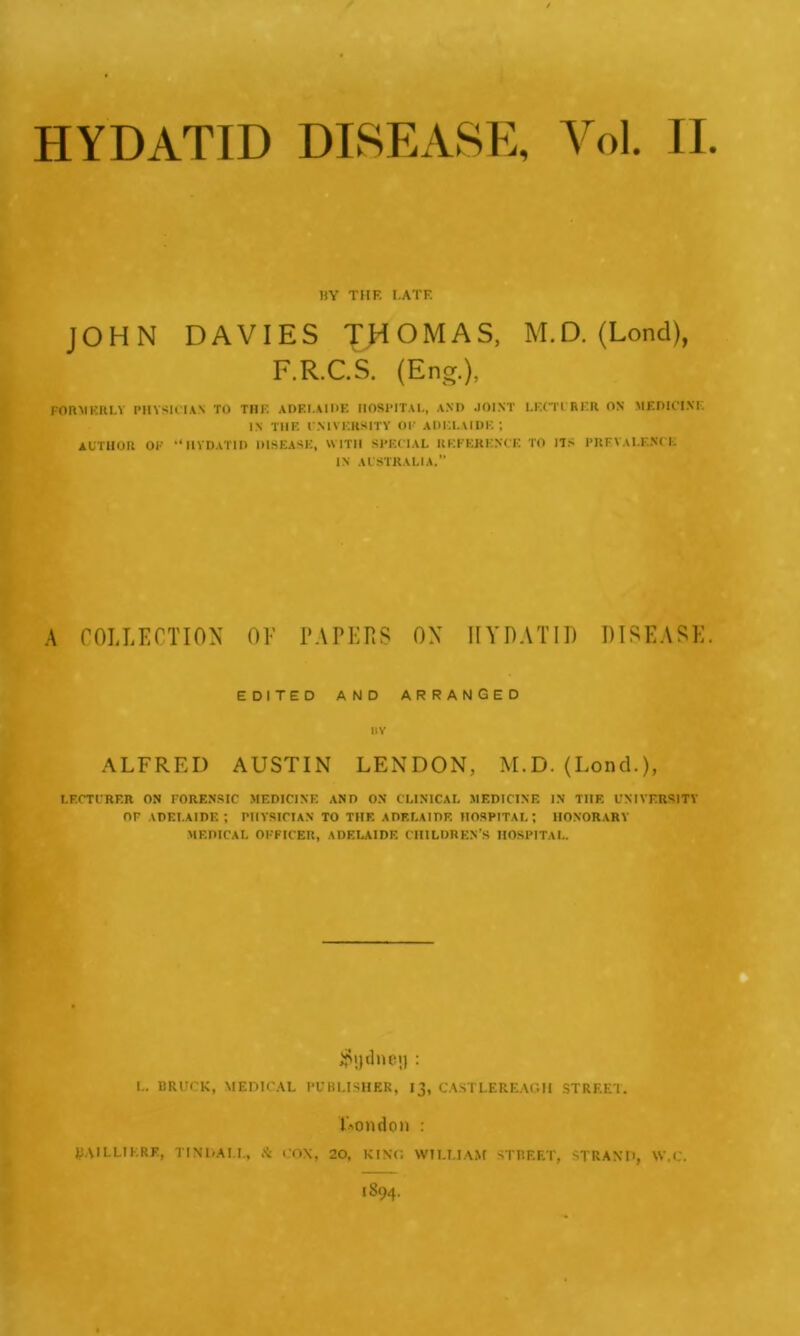 HYDATID DISEASE, Vol. II HY THF. I.ATF. JOHN DAVIES THOMAS, M.D. (Lond), F.R.C.S. (Eng.), FORMERLY PHYSICIAN TO THE ADELAIDE HOSPITAL, AND JOINT LECTURER ON MEDICINE IN THE UNIVERSITY OF ADELAIDE; AUTHOR OF “HYDATID DISEASE, WITH SPECIAL REFERENCE TO ITS PREVALENCE IN AUSTRALIA.” A COLLECTION OF PAPERS ON HYDATID DISEASE EDITED AND ARRANGED HY ALFRED AUSTIN LENDON, M.D. (Loncl.), LECTURER ON FORENSIC MEDICINE AND ON CLINICAL MEDICINE IN THF. UNIVERSITY OF ADELAIDE; PHYSICIAN TO THF. ADF.LAIDF. HOSPITAL; HONORARY MEDICAL OFFICER, ADELAIDE CHILDREN’S HOSPITAL. L. BRUCK, MEDICAL PUBLISHER, 13, CASTLEREAGII STREET. London : JtiAILLIKRE, TINDALL, A COX, 20, KING WILLIAM STREET, STRAND, W.C.