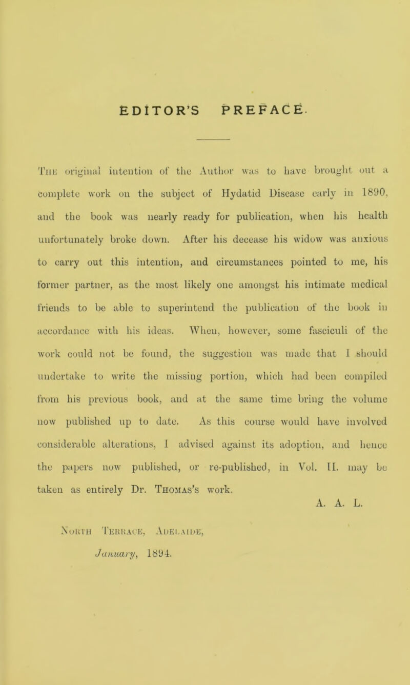 EDITOR’S PREFACE. The original intention of the Author was to have brought out a complete work on the subject of Hydatid Disease early in 1890. and the book was nearly ready for publication, when his health unfortunately broke down. After his decease his widow was anxious to carry out this intention, and circumstances pointed to me, his former partner, as the most likely one amongst his intimate medical friends to be able to superintend the publication of the book in accordance with his ideas. When, however, some fasciculi of the work could not be found, the suggestion was made that J should undertake to write the missing portion, which had been compiled from his previous book, and at the same time bring the volume now published up to date. x\.s this course would have involved considerable alterations, 1 advised against its adoption, and hence the papers now published, or re-published, in Vol. 11. may be taken as entirely Dr. Thomas’s work. A. A. L. Xuimi Terrace, Aoei.aide, January, 1894.