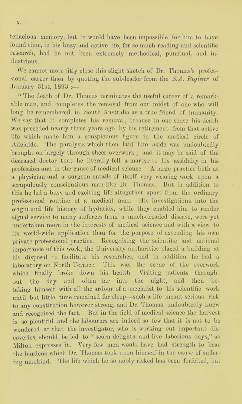 tenacious memory, but it would have been impossible for him to have found time, in his busy and active life, for so much reading and scientific research, had he not been extremely methodical, punctual, and in- dustrious. We cannot more fitly close this slight sketch of Dr. Thomas’s profes- sional career than by quoting the sub-leader from the S.A. Register of January 31st, 1893 :— “ The death of Dr. Thomas terminates the useful career of a remark- able man, and completes the removal from our midst of one who will long be remembered in South Australia as a true friend of humanity. We say that it completes his removal, because in one sense his death was preceded nearly three years ago by his retirement from that active life which made him a conspicuous figure in the medical circle of Adelaide. The paralysis which then laid- him aside was undoubtedly brought on largely through sheer overwork ; and it may be said of the deceased doctor that he literally fell a martyr to his assiduity in his profession and in the cause of medical science. A large practice both as a physician and a surgeon entails of itself very wearing work upon a scrupulously conscientious man like Dr. Thomas. But in addition to this he led a busy and exciting life altogether apart from the ordinary professional routine of a medical man. His investigations into the origin and life history of hydatids, while they enabled him to render signal service to many sufferers from a mucli-dreaded disease, were yet undertaken more in the interests of medical science and with a view to its world-wide application than for the purpose of extending his own private professional practice. Recognising the scientific and national importance of this work, the University authorities placed a building at his disposal to facilitate his researches, and in addition he had a laboratory on North Terrace. This was the scene of the overwork which finally broke down his health. Visiting patients through- out the day and often far into the night, and then be- taking himself with all the ardour of a specialist to his scientific work until but little time remained for sleep—such a life meant serious risk to any constitution however strong, and Dr. Thomas undoubtedly knew and recognised the fact. But in the field of medical science the harvest is so plentiful and the labourers are indeed so few that it is not to be wondered at that the investigator, who is working out important dis- coveries, should be led to “ scorn delights and live laborious days,” as Milton expresses ’it. Very few men would have had strength to bear the burdens which Dr. Thomas took upon himself in the cause of suffer- ing mankind. The life which he so nobly risked has been forfeited, but