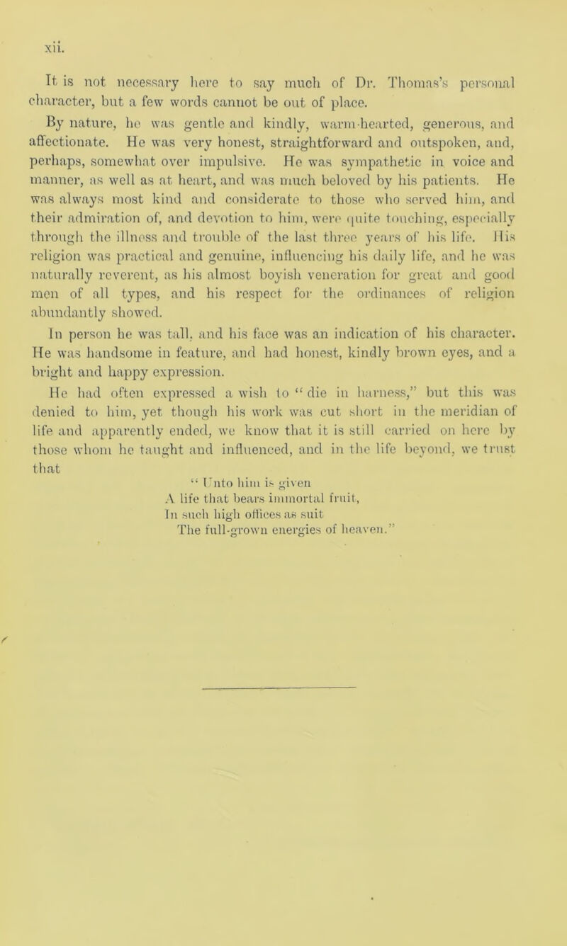 XU. It. is not necessary here to say much of Dr. Thomas’s personal character, but a few words cannot be out of place. By nature, ho was gentle and kindly, warm hearted, generous, and affectionate. He was very honest, straightforward and outspoken, and, perhaps, somewhat over impulsive. Ho was sympathetic in voice and manner, as well as at heart, and was much beloved by his patients. He was always most kind and considerate to those who served him, and their admiration of, and devotion to him, were quite touching, especially through the illness and trouble of the last three years of his life. His religion was practical and genuine, influencing his daily life, and he was naturally reverent, as his almost boyish veneration for great and good men of all types, and his respect for the ordinances of religion abundantly showed. In person he was tall, and his face was an indication of his character. He was handsome in feature, and had honest, kindly brown eyes, and a bright and happy expression. He had often expressed a wish to “ die in harness,” but this was denied to him, yet though his work was cut short in the meridian of life and apparently ended, we know that it is still carried on here by those whom he taught and influenced, and in the life beyond, we trust that “ Unto him is given A life that bears immortal fruit, In such high offices as suit The full-grown energies of heaven.”