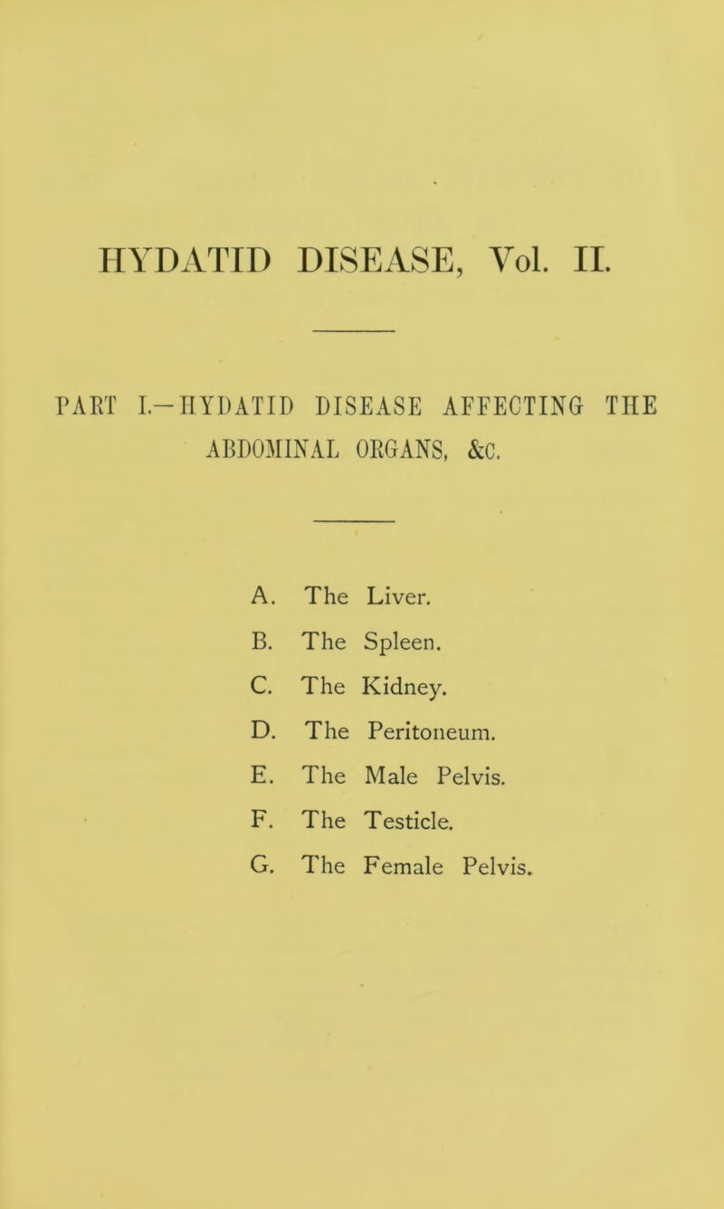 HYDATID DISEASE, Vol. II. PART I-HYDATID DISEASE AFFECTING TIIE ABDOMINAL ORGANS, &C. A. The Liver. B. The Spleen. C. The Kidney. D. The Peritoneum. E. The Male Pelvis. F. The Testicle. G. The Female Pelvis,