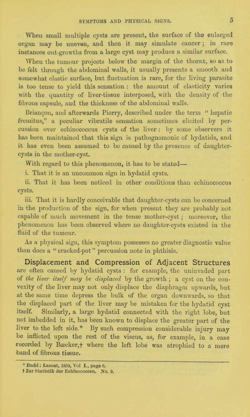 SYMPTOMS AND PHYSICAL SIGNS. When small multiple cysts are present, the surface of the enlarged organ may be uneven, and then it may simulate cancer; in rare instances out-growths from a large cyst may produce a similar surface. When the tumour projects below the margin of the thorax, so as to be felt through the abdominal walls, it usually presents a smooth and somewhat elastic surface, but fluctuation is rare, for the living parasite is too tense to yield this sensation : the amount of elasticity varies with the quantity of liver-tissue interposed, with the density of the fibrous capsule, and the thickness of the abdominal walls. Briangon, and afterwards Piorry, described under the term “ hepatic fremitus,” a peculiar vibratile sensation sometimes elicited by per- cussion over echinococcus cysts of the liver : by some observers it has been maintained that this sign is pathognomonic of hydatids, and it has even been assumed to be caused by the presence of daughter- cysts in the mother-cyst. With regard to this phenomenon, it has to be stated— i. That it is an uncommon sign in hydatid cysts. ii. That it has been noticed in other conditions than echinococcus cysts. iii. That it is hardly conceivable that daughter-cysts can be concerned in the production of the sign, for when present they are probably not capable of much movement in the tense mother-cyst; moreover, the phenomenon has been observed where no daughter-cysts existed in the fluid of the tumour. As a physical sign, this symptom possesses no greater diagnostic value than does a “ cracked-pot ” percussion note in phthisis. Displacement and Compression of Adjacent Structures are often caused by hydatid cysts : for example, the uninvaded part of the liver itself may he displaced by the growth ; a cyst on the con- vexity of the liver may not only displace the diaphragm upwards, but at the same time depress the bulk of the organ downwards, so that the displaced part of the liver may be mistaken for the hydatid cyst itself. Similarly, a large hydatid connected with the right lobe, but not imbedded in it, has been known to displace the greater part of the liver to the left side.* By such compression considerable injury may be inflicted upon the rest of the viscus, as, for example, in a case recorded by Boecker,+ where the left lobe was atrophied to a mere band of fibrous tissue. * Budd : Lancet, 1859, Vol I., page 6. t Zur Statistik der Echinococcen. No. 9.