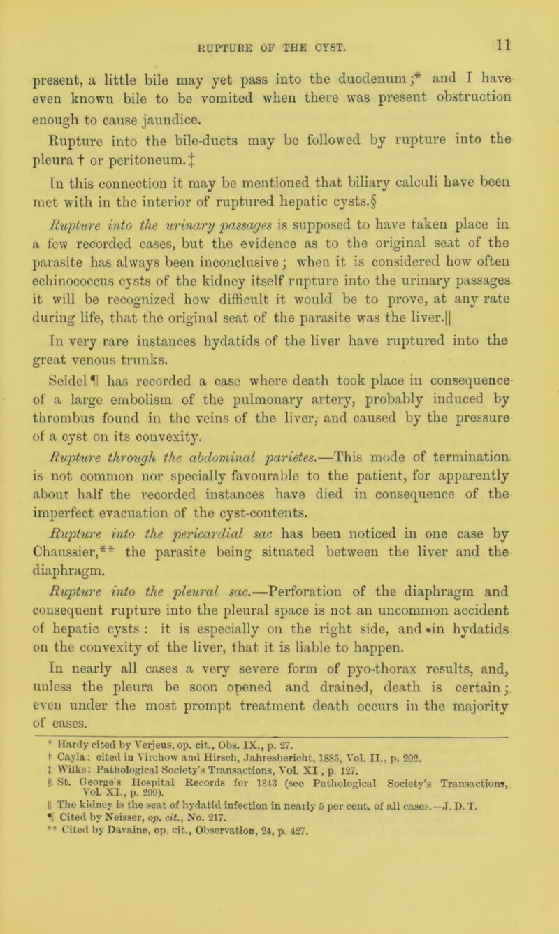 present, a little bile may yet pass into the duodenum ;* * and I have even known bile to be vomited when there was present obstruction enough to cause jaundice. Rupture into the bile-ducts may be followed by rupture into the pleura t or peritoneum.£ In this connection it may be mentioned that biliary calculi have been met with in the interior of ruptured hepatic cysts.§ Rupture into the urinary passages is supposed to have taken place in a few recorded cases, but the evidence as to the original seat of the parasite has always been inconclusive; when it is considered how often echinococcus cysts of the kidney itself rupture into the urinary passages it will be recognized how difficult it would be to prove, at any rate during life, that the original seat of the parasite was the liver.|| In very rare instances hydatids of the liver have ruptured into the great venous trunks. Seidel U has recorded a case where death took place in consequence of a large embolism of the pulmonary artery, probably induced by thrombus found in the veins of the liver, and caused by the pressure of a cyst on its convexity. Rupture through the abdominal parietes.—This mode of termination is not common nor specially favourable to the patient, for apparently about half the recorded instances have died in consequence of the imperfect evacuation of the cyst-contents. Rupture into the pericardial sac has been noticed in one case by Chaussier,** the parasite being situated between the liver and the diaphragm. Rupture into the pleural sac.—Perforation of the diaphragm and consequent rupture into the pleural space is not an uncommon accident of hepatic cysts : it is especially on the right side, and •in hydatids on the convexity of the liver, that it is liable to happen. In nearly all cases a very severe form of pyo-thorax results, and, unless the pleura be soon opened and drained, death is certain; even under the most prompt treatment death occurs in the majority of cases. * Hardy cited by Verjeus, op. cit., Obs. IX., p. 27. t Cayla: oited in Virchow and Hirsch, Jahresbericht, 1885, Vol. II., p. 202. , Wilks: Pathological Society’s Transactions, VoL XI, p. 127. § St. George's Hospital Records for 1843 (see Pathological Society’s Transactions, VoL XI., p. 299). II The kidney is the seat of hydatid infection in nearly 5 per cent, of all cases.—J. D. T. *i Cited by Neisser, op. cit, No. 217. *' Cited by Davaine, op. cit., Observation, 24, p. 427.