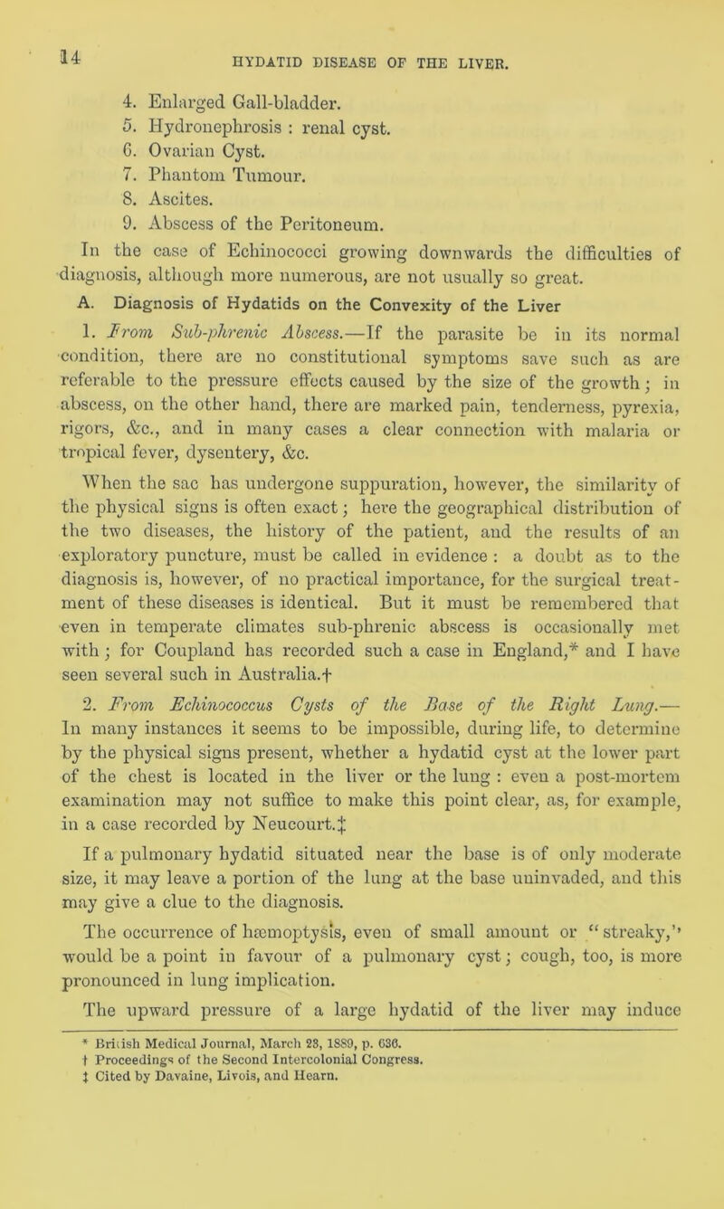 4. Enlarged Gall-bladder. 5. Hydronephrosis : renal cyst. G. Ovarian Cyst. 7. Phantom Tumour. 8. Ascites. 9. Abscess of the Peritoneum. In the case of Echinococci growing downwards the difficulties of diagnosis, although more numerous, are not usually so great. A. Diagnosis of Hydatids on the Convexity of the Liver 1. From Sub-phrenic Abscess.—If the parasite be in its normal ■condition, there are no constitutional symptoms save such as are referable to the pressure effects caused by the size of the growth; in abscess, on the other hand, there are marked pain, tenderness, pyrexia, rigors, &c., and in many cases a clear connection with malaria or tropical fever, dysentery, &c. When the sac has undergone suppuration, however, the similarity of the physical signs is often exact; here the geographical distribution of the two diseases, the history of the patient, and the results of an exploratory puncture, must be called in evidence : a doubt as to the diagnosis is, however, of no practical importance, for the surgical treat- ment of these diseases is identical. But it must be remembered that even in temperate climates sub-phrenic abscess is occasionally met with; for Coupland has recorded such a case in England,* and I have seen several such in Australia, f 2. From Echinococcus Cysts of the Base of the Right Lting.— In many instances it seems to be impossible, during life, to determine by the physical signs present, whether a hydatid cyst at the lower part of the chest is located in the liver or the lung : even a post-mortem examination may not suffice to make this point clear, as, for example, in a case recorded by Neucourt.J If a pulmonary hydatid situated near the base is of only moderate size, it may leave a portion of the lung at the base uuinvaded, and this may give a clue to the diagnosis. The occurrence of hmmoptysis, even of small amount or “streaky,’’ would be a point in favour of a pulmonary cyst; cough, too, is more pronounced in lung implication. The upward pressure of a large hydatid of the liver may induce * Bridsh Medical Journal, March 23, 18S9, p. 630. t Proceedings of the Second Intercolonial Congress. J Cited by Davaine, Livois, and Hearn.