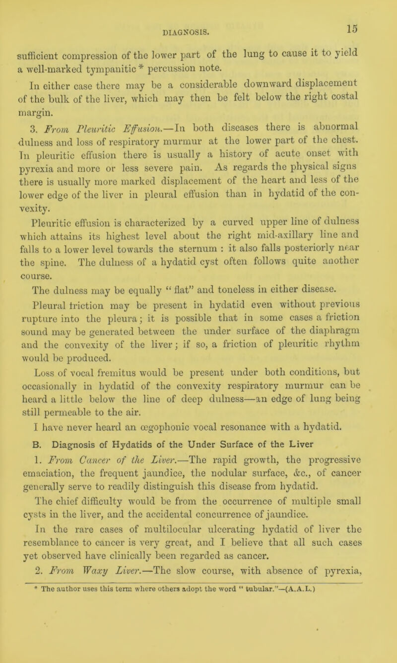 sufficient compression of the lower part of the lung to cause it to yield a well-marked tympanitic * percussion note. In cither case there may be a considerable downward displacement of the bulk of the liver, which may then be felt below the right costal margin. 3. From Pleuritic Effusion.—In both diseases there is abnormal dulness and loss of respiratory murmur at the lower part of the chest. In pleuritic effusion there is usually a history of acute onset with pyrexia and more or less severe pain. As regards the physical signs there is usually more marked displacement of the heart and less of the lower edge of the liver in pleural effusion than in hydatid of the con- vexity. Pleuritic effusion is characterized by a curved upper line of dulness which attains its highest level about the right mid-axillary line and falls to a lower level towards the sternum : it also falls posteriorly near the spine. The dulness of a hydatid cyst often follows quite another course. The dulness may be equally “ flat” and toneless in either disease. Pleural friction may be present in hydatid even without previous rupture into the pleura; it is possible that in some cases a friction sound may be generated between the under surface of the diaphragm and the convexity of the liver; if so, a friction of pleuritic rhythm would be produced. Loss of vocal fremitus would be present under both conditions, but occasionally in hydatid of the convexity respiratory murmur can be heard a little below the line of deep dulness—an edge of lung being still permeable to the air. I have never heard an oegophonic vocal resonance with a hydatid. B. Diagnosis of Hydatids of the Under Surface of the Liver 1. From Cancer of the Liver.—The rapid growth, the progressive emaciation, the frequent jaundice, the nodular surface, tfcc., of cancer generally serve to readily distinguish this disease from hydatid. The chief difficulty would be from the occurrence of multiple small cysts in the liver, and the accidental concurrence of jaundice. In the rare cases of multilocular ulcerating hydatid of liver the resemblance to cancer is very great, and I believe that all such cases yet observed have clinically been regarded as cancer. 2. From Waxy Liver.—The slow course, with absence of pyrexia, * The author uses this term where others adopt the word “ tubular.”—(A.A.L.)