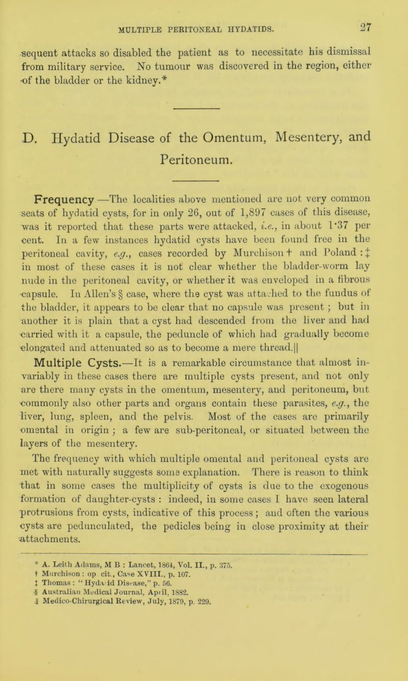 MULTIPLE PERITONEAL HYDATIDS. sequent attacks so disabled the patient as to necessitate his dismissal from military service. No tumour was discovered in the region, cither of the bladder or the kidnev.* * * § D. Hydatid Disease of the Omentum, Mesentery, and Peritoneum. Frequency —The localities above mentioned are not very common seats of hydatid cysts, for in only 26, out of 1,897 cases of this disease, was it reported that these parts were attacked, i.e., in about 1 *37 per cent. In a few instances hydatid cysts have been found free in the peritoneal cavity, e.g., cases recorded by Murchison t and Poland : + in most of these cases it is not clear whether the bladder-worm lay nude in the peritoneal cavity, or whether it was enveloped in a fibrous •capsule. In Allen’s § case, where the cyst was attached to the fundus of the bladder, it appears to bo clear that no capsule was present; but in another it is plain that a cyst had descended from the liver and had carried with it a capsule, the peduncle of which had gradually become elongated and attenuated so as to become a mere thread.|| Multiple Cysts.—It is a remarkable circumstance that almost in- variably in these cases there are multiple cysts present, and not only are there many cysts in the omentum, mesentery, and peritoneum, but commonly also other parts and organs contain these parasites, e.g., the liver, lung, spleen, and the pelvis. Most of the cases are primarily omental in origin ; a few are sub-peritoneal, or situated between the layers of the mesentery. The frequency with which multiple omental and peritoneal cysts are met with naturally suggests some explanation. There is reason to think that in some cases the multiplicity of cysts is due to the exogenous formation of daughter-cysts : indeed, in some cases I have seen lateral protrusions from cysts, indicative of this process; and often the various cysts are pedunculated, the pedicles being in close proximity at their attachments. * A. Leith Adams, M B : Lancet, 1864, Vol. II., p. 375. t Murchison : op cit., Case XVIII., p. 107. I Thomas : “ Hyda id Disease,” p. 56. § Australian Medical Journal, April, 1882. I Medico-Chirurgical Review, July, 1879, p. 229.