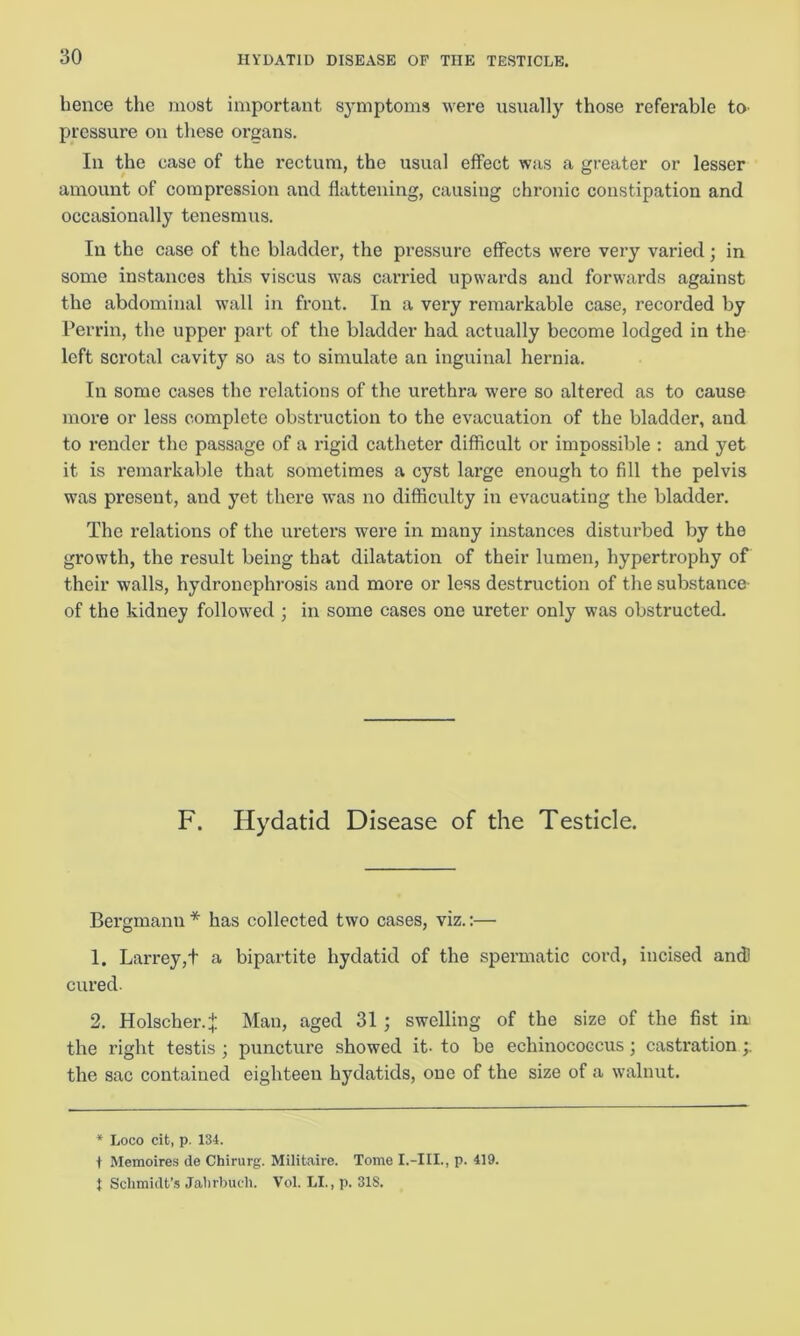 hence the most important symptoms were usually those referable to pressure on these organs. In the case of the rectum, the usual effect was a greater or lesser amount of compression and flattening, causing chronic constipation and occasionally tenesmus. In the case of the bladder, the pressure effects were very varied; in some instances this viscus was carried upwards and forwards against the abdominal wall in front. In a very remarkable case, recorded by Perrin, the upper part of the bladder had actually become lodged in the left scrotal cavity so as to simulate an inguinal hernia. In some cases the relations of the urethra were so altered as to cause more or less complete obstruction to the evacuation of the bladder, and to render the passage of a rigid catheter difficult or impossible : and yet it is remarkable that sometimes a cyst large enough to fill the pelvis was present, and yet there was no difficulty in evacuating the bladder. The relations of the ureters were in many instances disturbed by the growth, the result being that dilatation of their lumen, hypertrophy of their walls, hydronephrosis and more or less destruction of the substance of the kidney followed ; in some cases one ureter only was obstructed. F. Hydatid Disease of the Testicle. Bergmann * has collected two cases, viz.:— 1. Larrey,t a bipartite hydatid of the spermatic cord, incised and cured. 2. Holscher4 Man, aged 31; swelling of the size of the fist ini the right testis; puncture showed it- to be echinococcus; castration the sac contained eighteen hydatids, one of the size of a walnut. * Loco cit, p. 134. 1 Memoires de Chirurg. Militaire. Tome I.-III., p. 419. t Schmidt’s Jahrbuch. Vol. LI., p. 31S.