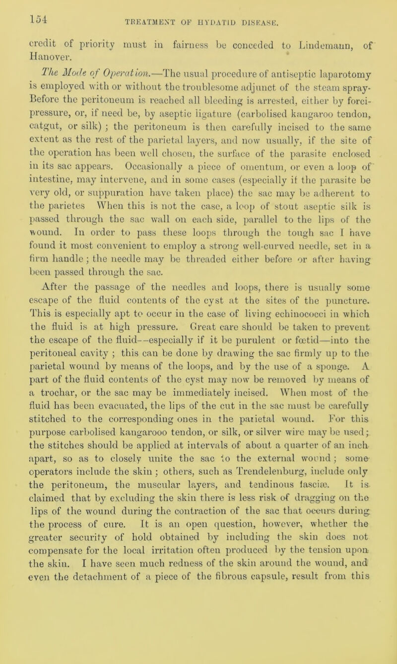 credit of priority must in fairness lie conceded to Lindemann, of Hanover. The Mode of Operation.—The usual procedure of antiseptic laparotomy is employed with or without the troublesome adjunct of the steam spray* Before the peritoneum is reached all bleeding is arrested, either by forci- pressure, or, if need be, by aseptic iigature (carbolised kangaroo tendon, catgut, or silk) ; the peritoneum is then carefully incised to the same extent as the rest of the parietal layers, and now usually, if the site of the operation has been well chosen, the surface of the parasite enclosed in its sac appears. Occasionally a piece of omentum, or even a loop of intestine, may intervene, and in some cases (especially if the parasite be very old, or suppuration have taken place) the sac may be adherent to the parietes When this is not the case, a loop of stout aseptic silk is passed through the sac wall on each side, parallel to the lips of the wound. In order to pass these loops through the tough sac I have found it most convenient to employ a strong well-curved needle, set in a firm handle; the needle may be threaded either before or after having been passed through the sac. After the passage of the needles and loops, there is usually some escape of the fluid contents of the cyst at the sites of the puncture. This is especially apt to occur in the case of living echinococci in which the fluid is at high pressure. Great care should be taken to prevent the escape of the fluid--especially if it be purulent or foetid—into the peritoneal cavity ; this can be done by drawing the sac firmly up to the parietal wound by means of the loops, and by the use of a sponge. A part of the fluid contents of the cyst may now be removed by means of a trochar, or the sac may be immediately incised. When most of the fluid has been evacuated, the lips of the cut in the sac must be carefully stitched to the corresponding ones in the patietal wound. For this pui'pose carbolised kangarooo tendon, or silk, or silver wire maybe used; the stitches should be applied at intervals of about a quarter of an inch apart, so as to closely unite the sac to the external wound ; some operators include the skin ; others, such as Trendelenburg, include only the peritoneum, the muscular lp.yers, and tendinous fascia;. It is claimed that by excluding the skin there is less risk of dragging on the lips of the wound during the contraction of the sac that occurs during the process of cure. It is an open question, however, whether the greater security of hold obtained by including the skin does not compensate for the local irritation often produced by the tension upon the skin. I have seen much redness of the skin around the wound, and! even the detachment of a piece of the fibrous capsule, result from this