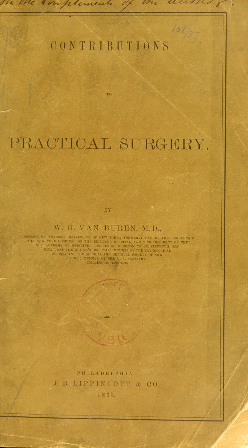 C 0 N T R I B U T I 0 N S TO PRACTICAL SERGEEY. BY W. 11. VAR B PEEK, M. D., PROFESSOR OF ANATOMY, UNIVERSITY OR NEW YORK; FORMERLY ONE OF THE SURGEONS OF THE NEW YORK HOSPITAL, OF THE HELLKV UK HOSPITAL, AND VICE-PRESIDENT OF THE N. Y. ACADEMY OF MEDICINE; CONSULTING SURGEON TO ST. VINCENT’S HOS- PITAL, AND THE WOMAN'S HOSPITAL; MEMBER OF THE PATHOLOGICAL SOCIETY AND THE MEDICAL AND SURGICAL SOCIETY OF NEW YORK; MEMBER OF THE U. S. SANITARY COMMISSION, ETC. ETC. JJ 1 V. 1* H L L A I) E L P II1 A : J. B. 1IPPINCOTT & CO. i 8 <; 5.