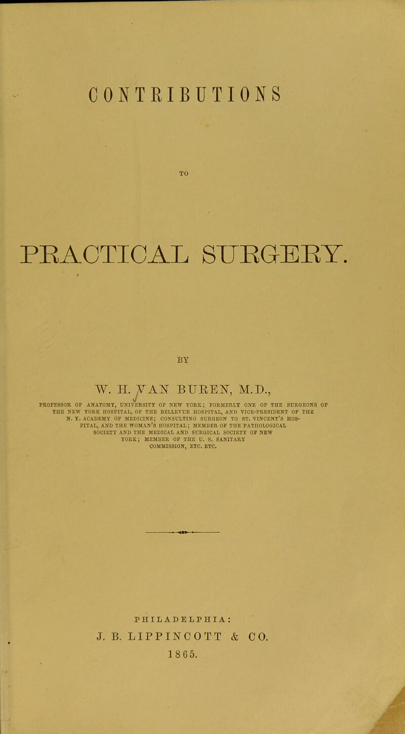 TO PRACTICAL SURGERY. BY W. H. YAY BITREY, M.D., J ’ ’ PROFESSOR OF ANATOMY, UNIVERSITY OF NEW YORK; FORMERLY ONE OF THE SURGEONS OF THE NEW YORK HOSPITAL, OF THE BELLEVUE HOSPITAL, AND VICE-PRESIDENT OF THE N. Y. ACADEMY OF MEDICINE; CONSULTING SURGEON TO ST. VINCENT’S HOS- PITAL, AND THE WOMAN’S HOSPITAL; MEMBER OF THE PATHOLOGICAL SOCIETY AND THE MEDICAL AND SURGICAL SOCIETY OF NEW YORK; MEMBER OF THE U. S. SANITARY COMMISSION, ETC. ETC. PHILADELPHIA: J. B. LIPPINCOTT & CO. 18 65