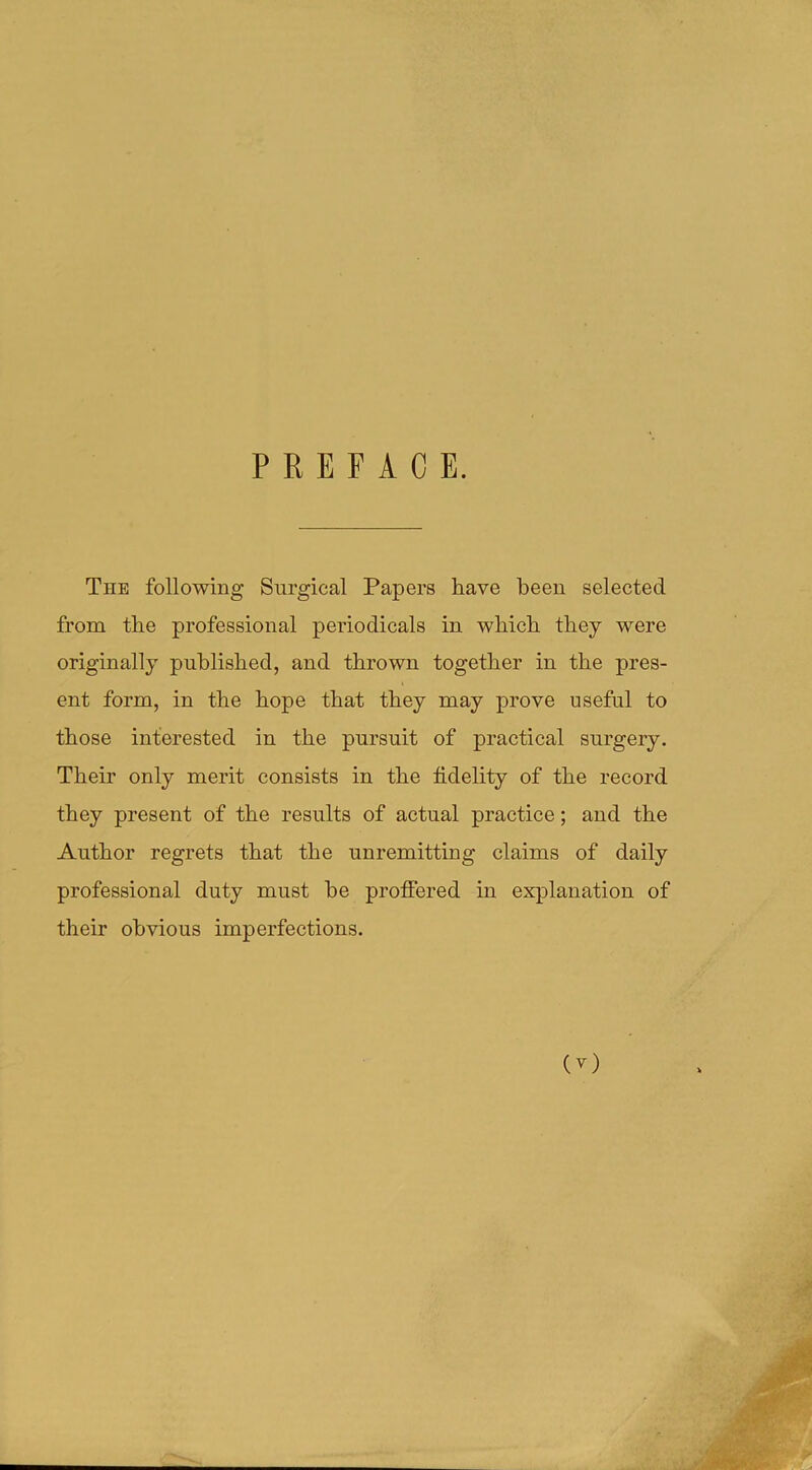 PREFACE. The following Surgical Papers have been selected from the professional periodicals in which they were originally published, and thrown together in the pres- ent form, in the hope that they may prove useful to those interested in the pursuit of practical surgery. Their only merit consists in the fidelity of the record they present of the results of actual practice; and the Author regrets that the unremitting claims of daily professional duty must he proffered in explanation of their obvious imperfections.