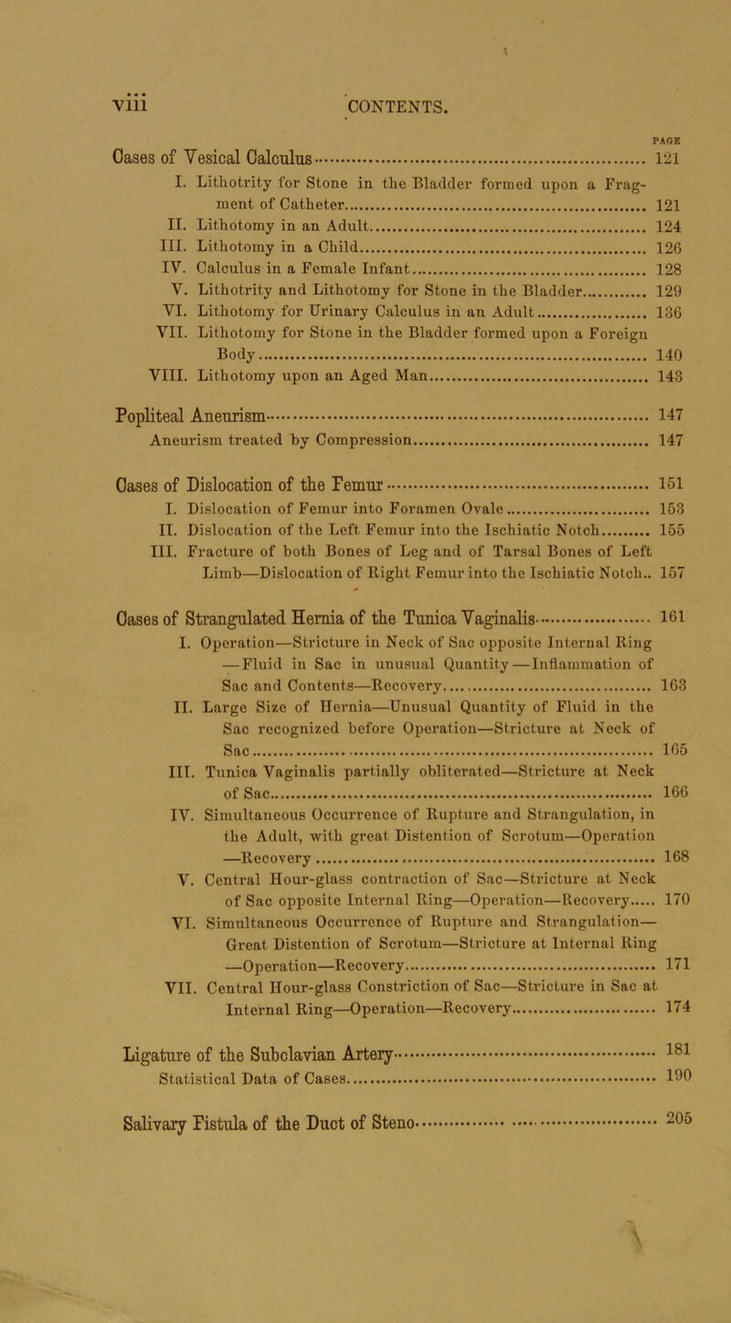 PAGE Cases of Yesical Calculus 121 I. Lithotrity for Stone in the Bladder formed upon a Frag- ment of Catheter 121 II. Lithotomy in an Adult 124 III. Lithotomy in a Child 126 IV. Calculus in a Female Infant 128 V. Lithotrity and Lithotomy for Stone in the Bladder 129 VI. Lithotomy for Urinary Calculus in an Adult 136 VII. Lithotomy for Stone in the Bladder formed upon a Foreign Body 140 VIII. Lithotomy upon an Aged Man 148 Popliteal Aneurism 147 Aneui’ism treated by Compression 147 Cases of Dislocation of the Temur 151 I. Dislocation of Femur into Foramen Ovale 153 II. Dislocation of the Left Femur into the Ischiatic Notch 155 III. Fracture of both Bones of Leg and of Tarsal Bones of Left Limb—Dislocation of Right Femur into the Ischiatic Notch.. 157 Oases of Strangulated Hernia of the Tunica Vaginalis 161 I. Operation—Stricture in Neck of Sac opposite Internal Ring — Fluid in Sac in unusual Quantity—Inflammation of Sac and Contents—Recovery 163 II. Large Size of Hernia—Unusual Quantity of Fluid in the Sac recognized before Operation—Stricture at Neck of Sac 165 III. Tunica Vaginalis partially obliterated—Stricture at Neck of Sac 166 IV. Simultaneous Occurrence of Rupture and Strangulation, in the Adult, with great Distention of Scrotum—Operation —Recovery 168 V. Central Hour-glass contraction of Sac—Stricture at Neck of Sac opposite Internal Ring—Operation—Recovery 170 VI. Simultaneous Occurrence of Rupture and Strangulation— Great Distention of Scrotum—Stricture at Internal Ring —Operation—Recovery 171 VII. Central Hour-glass Constriction of Sac—Stricture in Sac at Internal Ring—Operation—Recovery 174 Ligature of the Subclavian Artery' Statistical Data of Cases Salivary Fistula of the Duct of Steno 205