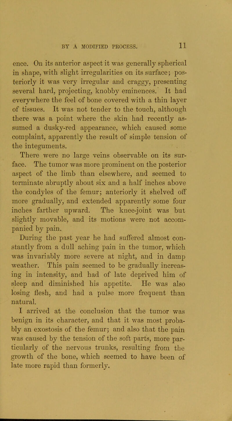 ence. On its anterior aspect it was generally spherical in shape, with slight irregularities on its surface; pos- teriorly it was very irregular and craggy, presenting several hard, projecting, knobby eminences. It had everywhere the feel of bone covered with a thin layer of tissues. It was not tender to the touch, although there was a point where the skin had recently as- sumed a dusky-red appearance, which caused some complaint, apparently the result of simple tension of the integuments. There were no large veins observable on its sur- face. The tumor was more prominent on the posterior aspect of the limb than elsewhere, and seemed to terminate abruptly about six and a half inches above the condyles of the femur; anteriorly it shelved off more gradually, and extended apparently some four inches farther upward. The knee-joint was but slightly movable, and its motions were not accom- panied by pain. During the past year he had suffered almost con- stantly from a dull aching pain in the tumor, which was invariably more severe at night, and in damp weather. This pain seemed to be gradually increas- ing in intensity, and had of late deprived him of sleep and diminished his appetite. He was also losing flesh, and had a pulse more frequent than natural. I arrived at the conclusion that the tumor was benign in its character, and that it was most proba- bly an exostosis of the femur; and also that the pain was caused by the tension of the soft parts, more par- ticularly of the nervous trunks, resulting from the growth of the bone, which seemed to have been of late more rapid than formerly.