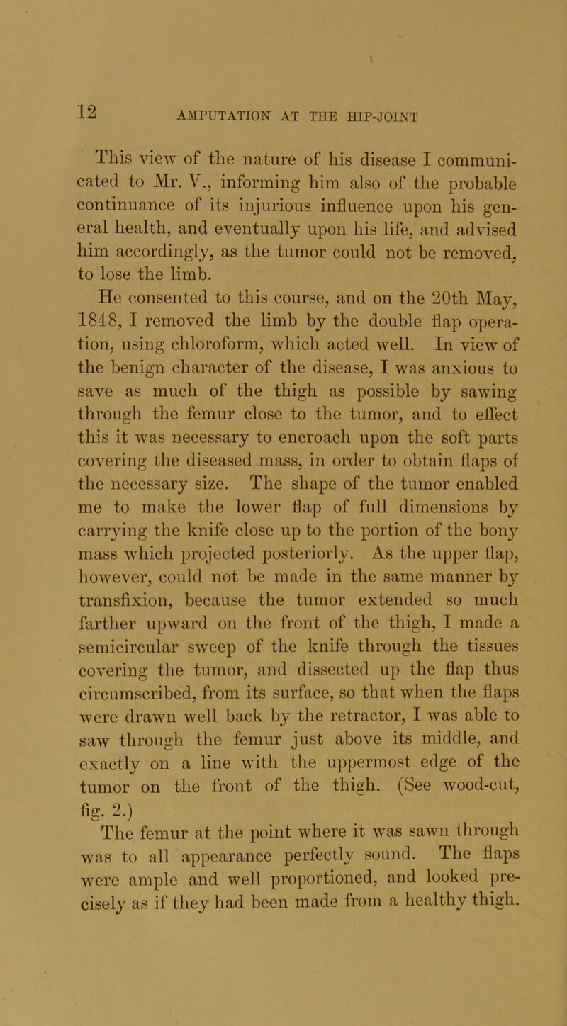 This view of the nature of his disease I communi- cated to Mr. V., informing him also of the probable continuance of its injurious influence upon his gen- eral health, and eventually upon his life, and advised him accordingly, as the tumor could not be removed, to lose the limb. He consented to this course, and on the 20th May, 1848, I removed the limb by the double flap opera- tion, using chloroform, which acted well. In view of the benign character of the disease, I was anxious to save as much of the thigh as possible by sawing through the femur close to the tumor, and to effect this it was necessary to encroach upon the soft parts covering the diseased mass, in order to obtain flaps of the necessary size. The shape of the tumor enabled me to make the lower flap of full dimensions by carrying the knife close up to the portion of the bony mass which projected posteriorly. As the upper flap, however, could not be made in the same manner bv transfixion, because the tumor extended so much farther upward on the front of the thigh, I made a semicircular sweep of the knife through the tissues covering the tumor, and dissected up the flap thus circumscribed, from its surface, so that when the flaps were drawn well back by the retractor, I was able to saw through the femur just above its middle, and exactly on a line with the uppermost edge of the tumor on the front of the thigh. (See wood-cut, fig. 2.) The femur at the point where it was sawn through was to all appearance perfectly sound. The flaps were ample and well proportioned, and looked pre- cisely as if they had been made from a healthy thigh.
