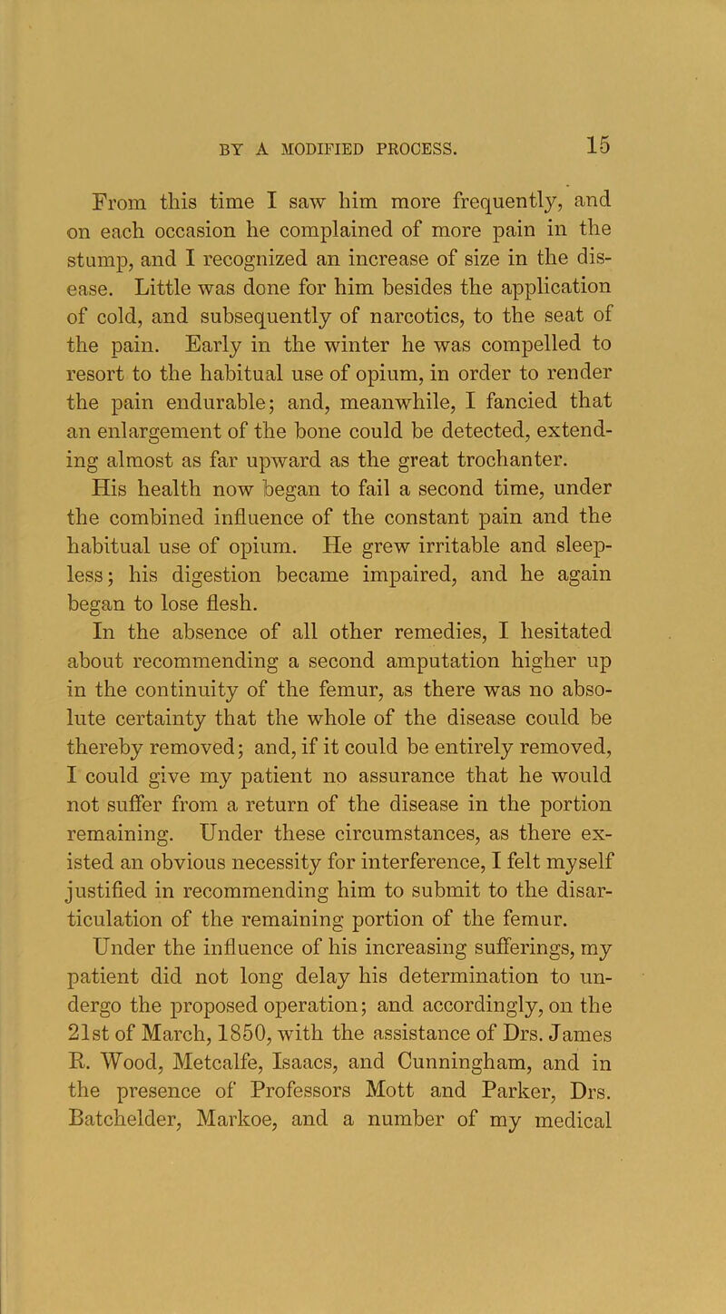 From this time I saw him more frequently, and on each occasion he complained of more pain in the stump, and I recognized an increase of size in the dis- ease. Little was done for him besides the application of cold, and subsequently of narcotics, to the seat of the pain. Early in the winter he was compelled to resort to the habitual use of opium, in order to render the pain endurable; and, meanwhile, I fancied that an enlargement of the bone could be detected, extend- ing almost as far upward as the great trochanter. His health now began to fail a second time, under the combined influence of the constant pain and the habitual use of opium. He grew irritable and sleep- less; his digestion became impaired, and he again began to lose flesh. In the absence of all other remedies, I hesitated about recommending a second amputation higher up in the continuity of the femur, as there was no abso- lute certainty that the whole of the disease could be thereby removed; and, if it could be entirely removed, I could give my patient no assurance that he would not suffer from a return of the disease in the portion remaining. Under these circumstances, as there ex- isted an obvious necessity for interference, I felt myself justified in recommending him to submit to the disar- ticulation of the remaining portion of the femur. Under the influence of his increasing sufferings, my patient did not long delay his determination to un- dergo the proposed operation; and accordingly, on the 21 st of March, 1850, with the assistance of Drs. James R. Wood, Metcalfe, Isaacs, and Cunningham, and in the presence of Professors Mott and Parker, Drs. Batchelder, Markoe, and a number of my medical