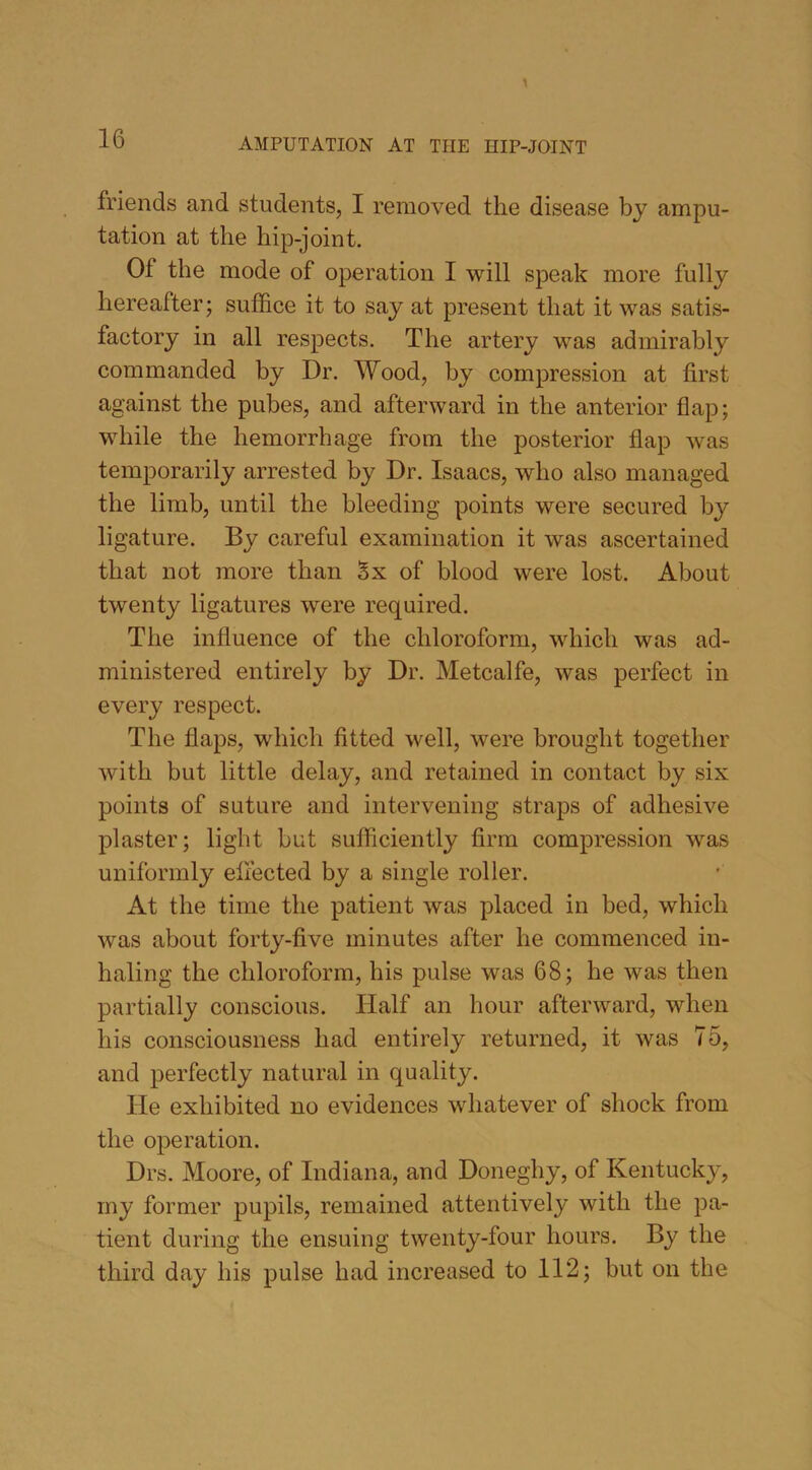 friends and students, I removed the disease by ampu- tation at the hip-joint. Of the mode of operation I will speak more fully hereafter; suffice it to say at present that it was satis- factory in all respects. The artery was admirably commanded by Dr. Wood, by compression at first against the pubes, and afterward in the anterior flap; while the hemorrhage from the posterior flap was temporarily arrested by Dr. Isaacs, who also managed the limb, until the bleeding points were secured by ligature. By careful examination it was ascertained that not more than Sx of blood were lost. About twenty ligatures were required. The influence of the chloroform, which was ad- ministered entirely by Dr. Metcalfe, was perfect in every respect. The flaps, which fitted well, were brought together with but little delay, and retained in contact by six points of suture and intervening straps of adhesive plaster; light but sufficiently firm compression was uniformly effected by a single roller. At the time the patient was placed in bed, which was about forty-five minutes after he commenced in- haling the chloroform, his pulse was 68; he was then partially conscious. Half an hour afterward, when his consciousness had entirely returned, it was 75, and perfectly natural in quality. He exhibited no evidences whatever of shock from the operation. Drs. Moore, of Indiana, and Doneghy, of Kentucky, my former pupils, remained attentively with the pa- tient during the ensuing twenty-four hours. By the third day his pulse had increased to 112; but on the