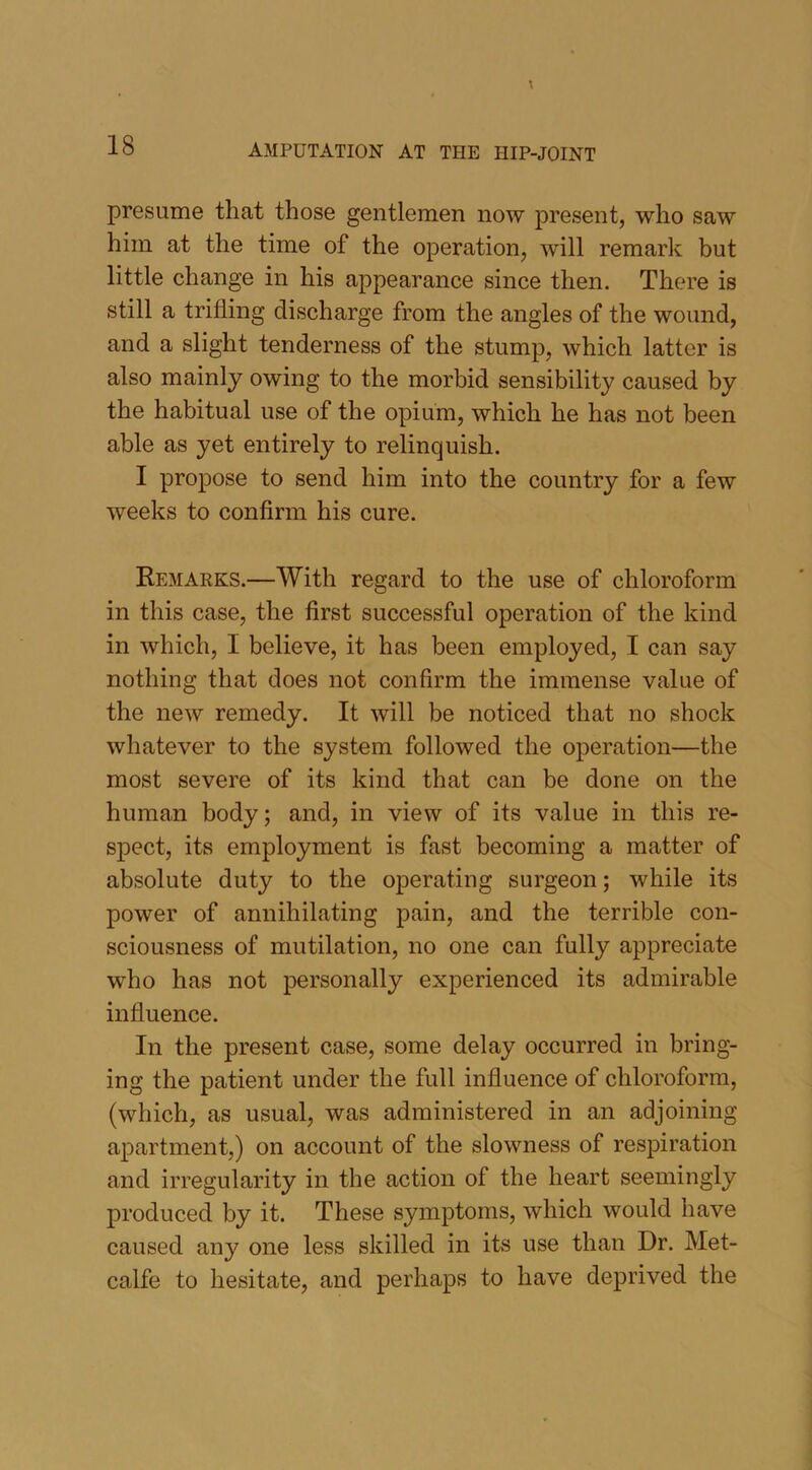 presume that those gentlemen now present, who saw him at the time of the operation, will remark but little change in his appearance since then. There is still a trifling discharge from the angles of the wound, and a slight tenderness of the stump, which latter is also mainly owing to the morbid sensibility caused by the habitual use of the opium, which he has not been able as yet entirely to relinquish. I propose to send him into the country for a few weeks to confirm his cure. Remarks.—With regard to the use of chloroform in this case, the first successful operation of the kind in which, I believe, it has been employed, I can say nothing that does not confirm the immense value of the new remedy. It will be noticed that no shock whatever to the system followed the operation—the most severe of its kind that can be done on the human body; and, in view of its value in this re- spect, its employment is fast becoming a matter of absolute duty to the operating surgeon; while its power of annihilating pain, and the terrible con- sciousness of mutilation, no one can fully appreciate who has not personally experienced its admirable influence. In the present case, some delay occurred in bring- ing the patient under the full influence of chloroform, (which, as usual, was administered in an adjoining apartment,) on account of the slowness of respiration and irregularity in the action of the heart seemingly produced by it. These symptoms, which would have caused any one less skilled in its use than Dr. Met- calfe to hesitate, and perhaps to have deprived the