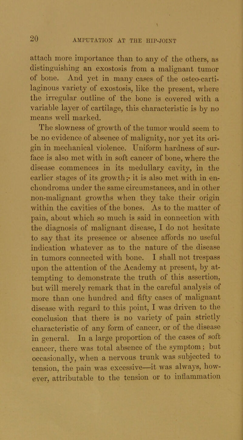attach more importance than to any of the others, as distinguishing an exostosis from a malignant tumor of bone. And yet in many cases of the osteo-carti- laginous variety of exostosis, like the present, where the irregular outline of the bone is covered with a variable layer of cartilage, this characteristic is by no means well marked. The slowness of growth of the tumor would seem to be no evidence of absence of malignity, nor yet its ori- gin in mechanical violence. Uniform hardness of sur- face is also met with in soft cancer of bone, where the disease commences in its medullary cavity, in the earlier stages of its growth;* it is also met with in en- chondroma under the same circumstances, and in other non-malignant growths when they take their origin within the cavities of the bones. As to the matter of pain, about which so much is said in connection with the diagnosis of malignant disease, I do not hesitate to say that its presence or absence affords no useful indication whatever as to the nature of the disease in tumors connected with bone. I shall not trespass upon the attention of the Academy at present, by at- tempting to demonstrate the truth of this assertion, but will merely remark that in the careful analysis of more than one hundred and fifty cases of malignant disease with regard to this point, I was driven to the conclusion that there is no variety of pain strictly characteristic of any form of cancer, or of the disease in general. In a large proportion of the cases of soft cancer, there was total absence of the symptom; but occasionally, when a nervous trunk was subjected to tension, the pain was excessive—it was always, how- ever, attributable to the tension or to inflammation
