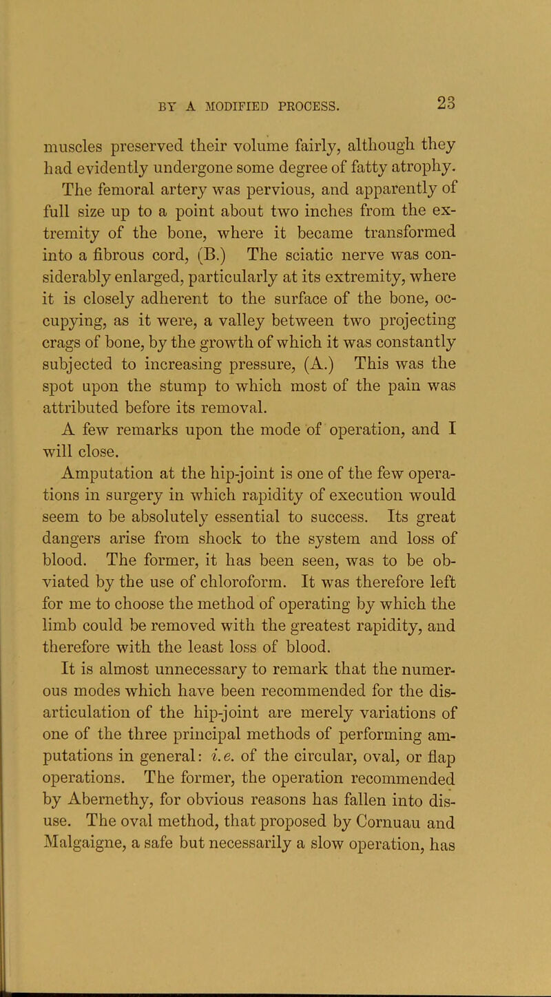 muscles preserved their volume fairly, although they had evidently undergone some degree of fatty atrophy. The femoral artery was pervious, and apparently of full size up to a point about two inches from the ex- tremity of the bone, where it became transformed into a fibrous cord, (B.) The sciatic nerve was con- siderably enlarged, particularly at its extremity, where it is closely adherent to the surface of the bone, oc- cupying, as it were, a valley between two projecting crags of bone, by the growth of which it was constantly subjected to increasing pressure, (A.) This was the spot upon the stump to which most of the pain was attributed before its removal. A few remarks upon the mode of operation, and I will close. Amputation at the hip-joint is one of the few opera- tions in surgery in which rapidity of execution would seem to be absolutely essential to success. Its great dangers arise from shock to the system and loss of blood. The former, it has been seen, was to be ob- viated by the use of chloroform. It was therefore left for me to choose the method of operating by which the limb could be removed with the greatest rapidity, and therefore with the least loss of blood. It is almost unnecessary to remark that the numer- ous modes which have been recommended for the dis- articulation of the hip-joint are merely variations of one of the three principal methods of performing am- putations in general: i.e. of the circular, oval, or flap operations. The former, the operation recommended by Abernethy, for obvious reasons has fallen into dis- use. The oval method, that proposed by Cornuau and Malgaigne, a safe but necessarily a slow operation, has