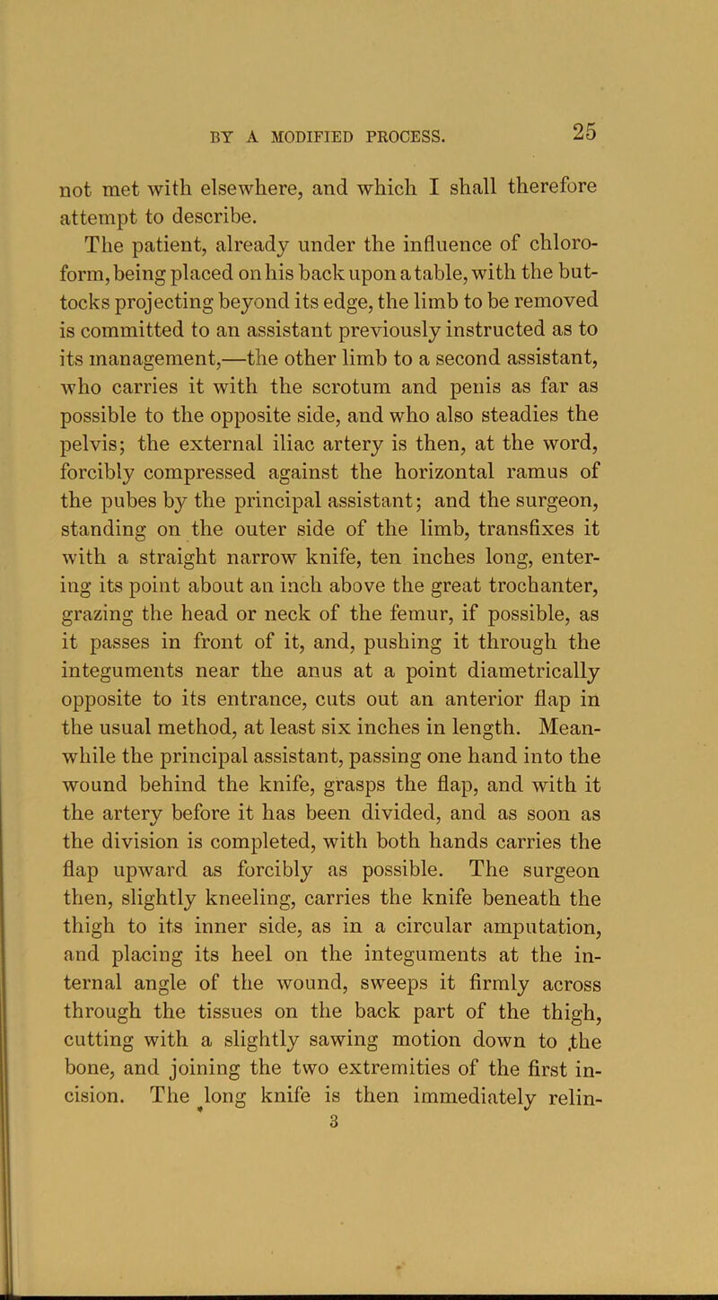 not met with elsewhere, and which I shall therefore attempt to describe. The patient, already under the influence of chloro- form, being placed on his back upon a table, with the but- tocks projecting beyond its edge, the limb to be removed is committed to an assistant previously instructed as to its management,—the other limb to a second assistant, who carries it with the scrotum and penis as far as possible to the opposite side, and who also steadies the pelvis; the external iliac artery is then, at the word, forcibly compressed against the horizontal ramus of the pubes by the principal assistant; and the surgeon, standing on the outer side of the limb, transfixes it with a straight narrow knife, ten inches long, enter- ing its point about an inch above the great trochanter, grazing the head or neck of the femur, if possible, as it passes in front of it, and, pushing it through the integuments near the anus at a point diametrically opposite to its entrance, cuts out an anterior flap in the usual method, at least six inches in length. Mean- while the principal assistant, passing one hand into the wound behind the knife, grasps the flap, and with it the artery before it has been divided, and as soon as the division is completed, with both hands carries the flap upward as forcibly as possible. The surgeon then, slightly kneeling, carries the knife beneath the thigh to its inner side, as in a circular amputation, and placing its heel on the integuments at the in- ternal angle of the wound, sweeps it firmly across through the tissues on the back part of the thigh, cutting with a slightly sawing motion down to .the bone, and joining the two extremities of the first in- cision. The long knife is then immediately relin- 3