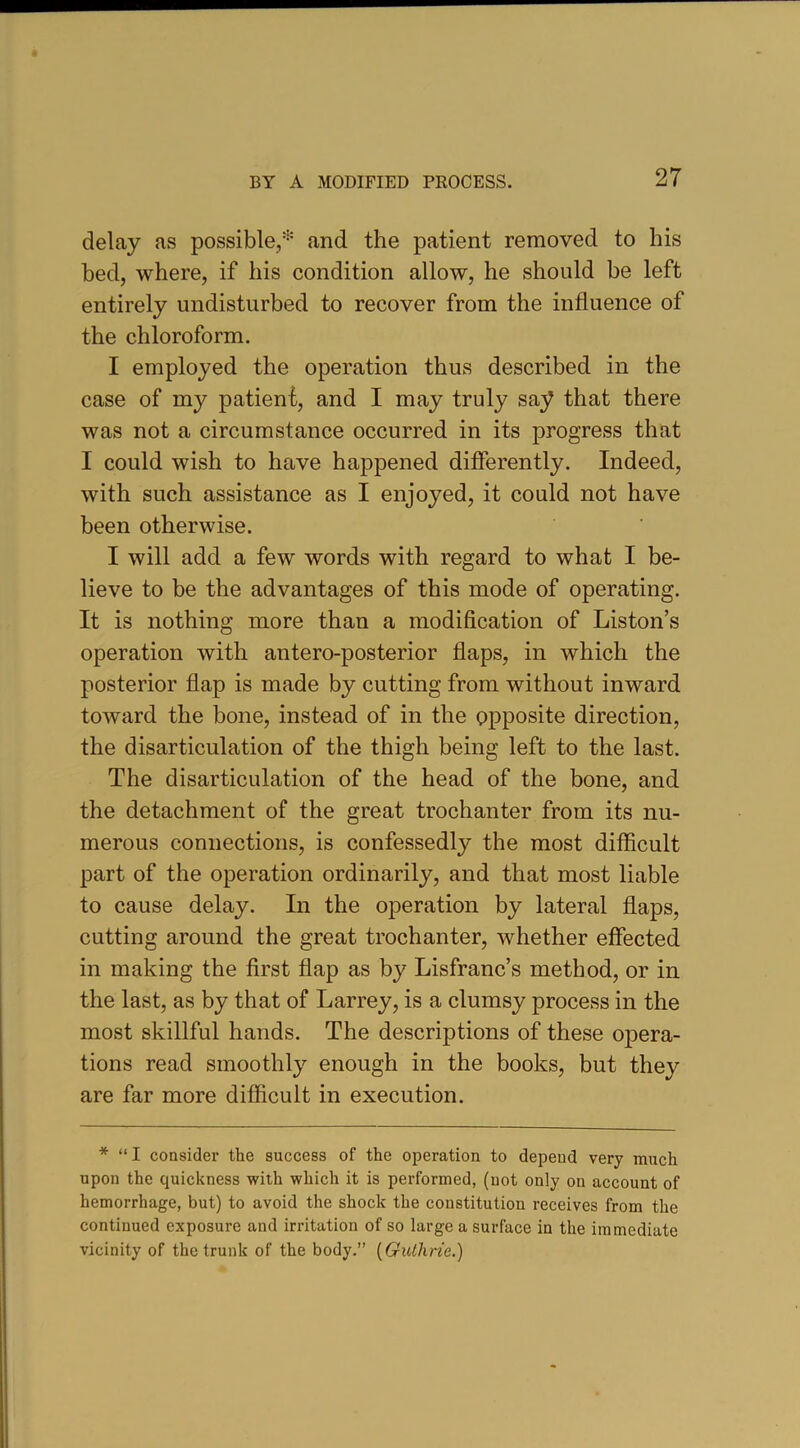 delay as possible,* and the patient removed to his bed, where, if his condition allow, he should be left entirely undisturbed to recover from the influence of the chloroform. I employed the operation thus described in the case of my patienf, and I may truly say that there was not a circumstance occurred in its progress that I could wish to have happened differently. Indeed, with such assistance as I enjoyed, it could not have been otherwise. I will add a few words with regard to what I be- lieve to be the advantages of this mode of operating. It is nothing more than a modification of Liston’s operation with antero-posterior flaps, in which the posterior flap is made by cutting from without inward toward the bone, instead of in the opposite direction, the disarticulation of the thigh being left to the last. The disarticulation of the head of the bone, and the detachment of the great trochanter from its nu- merous connections, is confessedly the most difficult part of the operation ordinarily, and that most liable to cause delay. In the operation by lateral flaps, cutting around the great trochanter, whether effected in making the first flap as by Lisfranc’s method, or in the last, as by that of Larrey, is a clumsy process in the most skillful hands. The descriptions of these opera- tions read smoothly enough in the books, but they are far more difficult in execution. * “ I considei’ the success of the operation to depend very much upon the quickness with which it is performed, (not only on account of hemorrhage, but) to avoid the shock the constitution receives from the continued exposure and iri’itation of so large a surface in the immediate vicinity of the trunk of the body.” [Guthrie.)