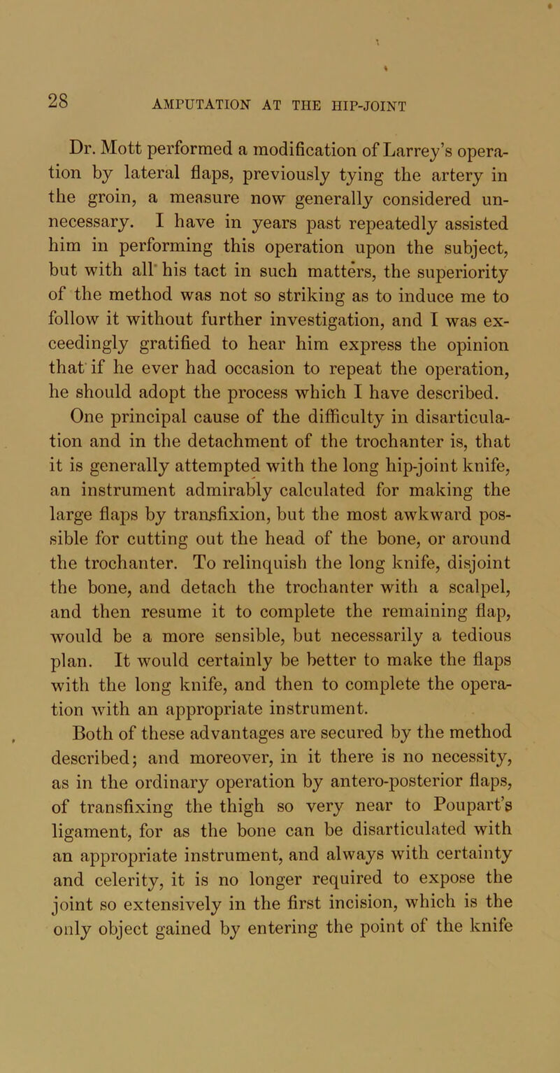 Dr. Mott performed a modification of Larrey’s opera- tion by lateral flaps, previously tying the artery in the groin, a measure now generally considered un- necessary. I have in years past repeatedly assisted him in performing this operation upon the subject, but with all his tact in such matters, the superiority of the method was not so striking as to induce me to follow it without further investigation, and I was ex- ceedingly gratified to hear him express the opinion that if he ever had occasion to repeat the operation, he should adopt the process which I have described. One principal cause of the difficulty in disarticula- tion and in the detachment of the trochanter is, that it is generally attempted with the long hip-joint knife, an instrument admirably calculated for making the large flaps by transfixion, but the most awkward pos- sible for cutting out the head of the bone, or around the trochanter. To relinquish the long knife, disjoint the bone, and detach the trochanter with a scalpel, and then resume it to complete the remaining flap, would be a more sensible, but necessarily a tedious plan. It would certainly be better to make the flaps with the long knife, and then to complete the opera- tion with an appropriate instrument. Both of these advantages are secured by the method described; and moreover, in it there is no necessity, as in the ordinary operation by antero-posterior flaps, of transfixing the thigh so very near to Poupart’s ligament, for as the bone can be disarticulated with an appropriate instrument, and always wTith certainty and celerity, it is no longer required to expose the joint so extensively in the first incision, which is the only object gained by entering the point of the knife