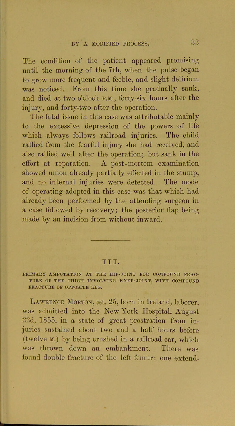 The condition of the patient appeared promising until the morning of the 7th, when the pulse began to grow more frequent and feeble, and slight delirium was noticed. From this time she gradually sank, and died at two o’clock p.m., forty-six hours after the injury, and forty-two after the operation. The fatal issue in this case was attributable mainly to the excessive depression of the powers of life which always follows railroad injuries. The child rallied from the fearful injury she had received, and also rallied well after the operation; but sank in the effort at reparation. A post-mortem examination showed union already partially effected in the stump, and no internal injuries were detected. The mode of operating adopted in this case was that which had already been performed by the attending surgeon in a case followed by recovery; the posterior flap being made by an incision from without inward. III. PRIMARY AMPUTATION AT THE HIP-JOINT FOR COMPOUND FRAC- TURE OF THE THIGH INVOLVING KNEE-JOINT, WITH COMPOUND FRACTURE OF OPPOSITE LEG. Lawrence Morton, set. 25, born in Ireland, laborer, was admitted into the New York Hospital, August 22d, 1855, in a state of great prostration from in- juries sustained about two and a half hours before (twelve M.) by being crushed in a railroad car, which was thrown down an embankment. There was found double fracture of the left femur: one extend-