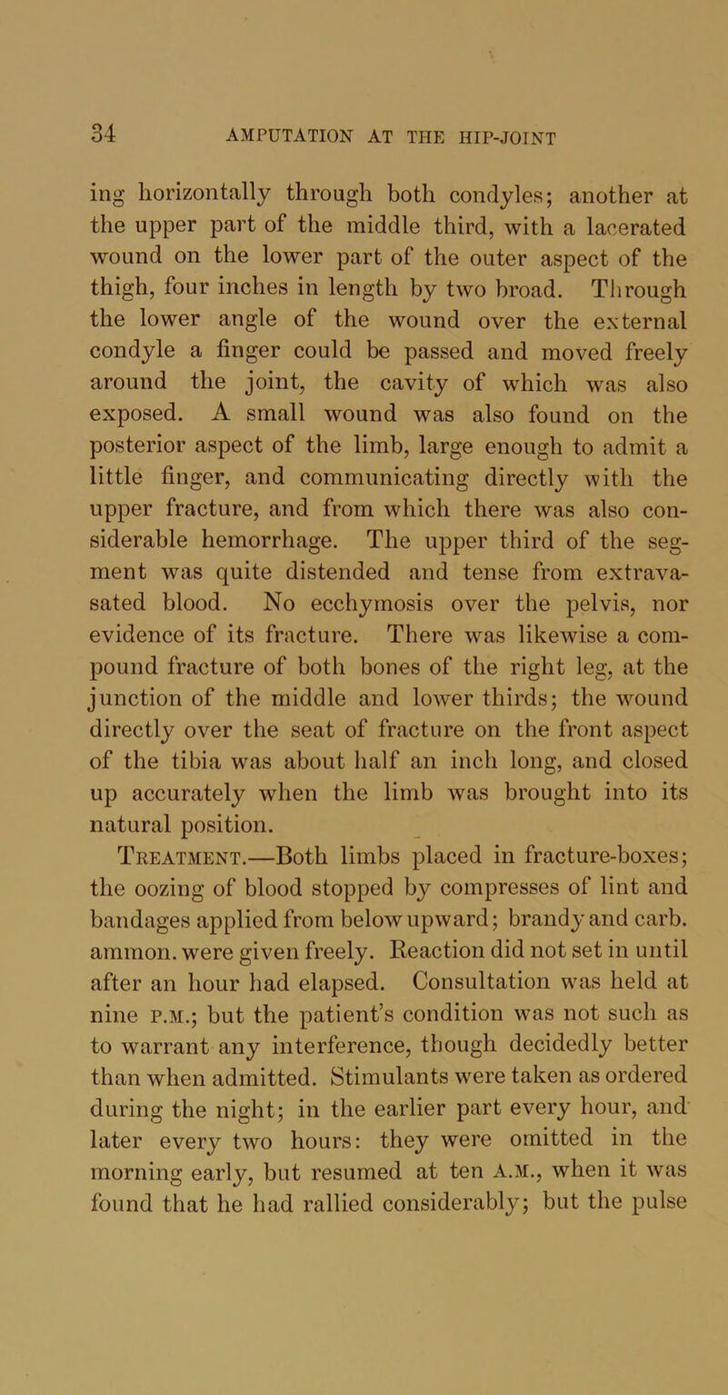 ing horizontally through both condyles; another at the upper part of the middle third, with a lacerated wound on the lower part of the outer aspect of the thigh, four inches in length by two broad. Through the lower angle of the wound over the external condyle a finger could be passed and moved freely around the joint, the cavity of which was also exposed. A small wound was also found on the posterior aspect of the limb, large enough to admit a little finger, and communicating directly with the upper fracture, and from which there was also con- siderable hemorrhage. The upper third of the seg- ment was quite distended and tense from extrava- sated blood. No ecchymosis over the pelvis, nor evidence of its fracture. There was likewise a com- pound fracture of both bones of the right leg, at the junction of the middle and lower thirds; the wound directly over the seat of fracture on the front aspect of the tibia was about lialf an inch long, and closed up accurately when the limb was brought into its natural position. Treatment.—Both limbs placed in fracture-boxes; the oozing of blood stopped by compresses of lint and bandages applied from below upward; brandy and carb. ammon. were given freely. Reaction did not set in until after an hour had elapsed. Consultation was held at nine p.m.; but the patient’s condition was not such as to warrant any interference, though decidedly better than when admitted. Stimulants were taken as ordered during the night; in the earlier part every hour, and later every two hours: they were omitted in the morning early, but resumed at ten A.M., when it was found that he had rallied considerably; but the pulse