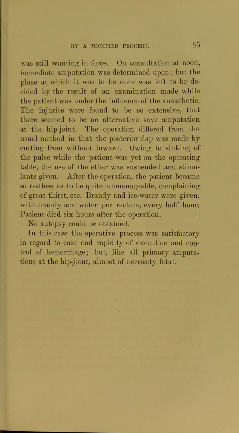 was still wanting in force. On consultation at noon, immediate amputation was determined upon; but the place at which it was to be done was left to be de- cided by the result of an examination made while the patient was under the influence of the anaesthetic. The injuries were found to be so extensive, that there seemed to be no alternative save amputation at the hip-joint. The operation differed from the usual method in that the posterior flap was made by cutting from without inward. Owing to sinking of the pulse while the patient was yet on the operating table, the use of the ether was suspended and stimu- lants given. After the operation, the patient became so restless as to be quite unmanageable, complaining of great thirst, etc. Brandy and ice-water were given, with brandy and water per rectum, every half hour. Patient died six hours after the operation. No autopsy could be obtained. In this case the operative process was satisfactory in regard to ease and rapidity of execution and con- trol of hemorrhage; but, like all primary amputa- tions at the hip-joint, almost of necessity fatal.