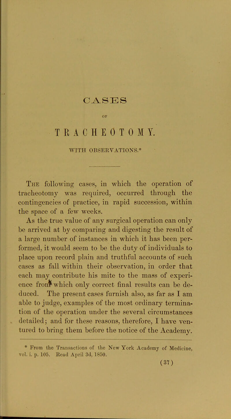 CASES OF TRACHEOTOMY. WITH OBSERVATIONS.* The following cases, in which the operation of tracheotomy was required, occurred through the contingencies of practice, in rapid succession, within the space of a few weeks. As the true value of any surgical operation can only be arrived at by comparing and digesting the result of a large number of instances in which it has been per- formed, it would seem to be the duty of individuals to place upon record plain and truthful accounts of such cases as fall within their observation, in order that each may contribute his mite to the mass of experi- ence fron^ which only correct final results can be de- duced. The present cases furnish also, as far as I am able to judge, examples of the most ordinary termina- tion of the operation under the several circumstances . detailed; and for these reasons, therefore, I have ven- tured to bring them before the notice of the Academy. * From the Transactions of the New York Academy of Medicine,