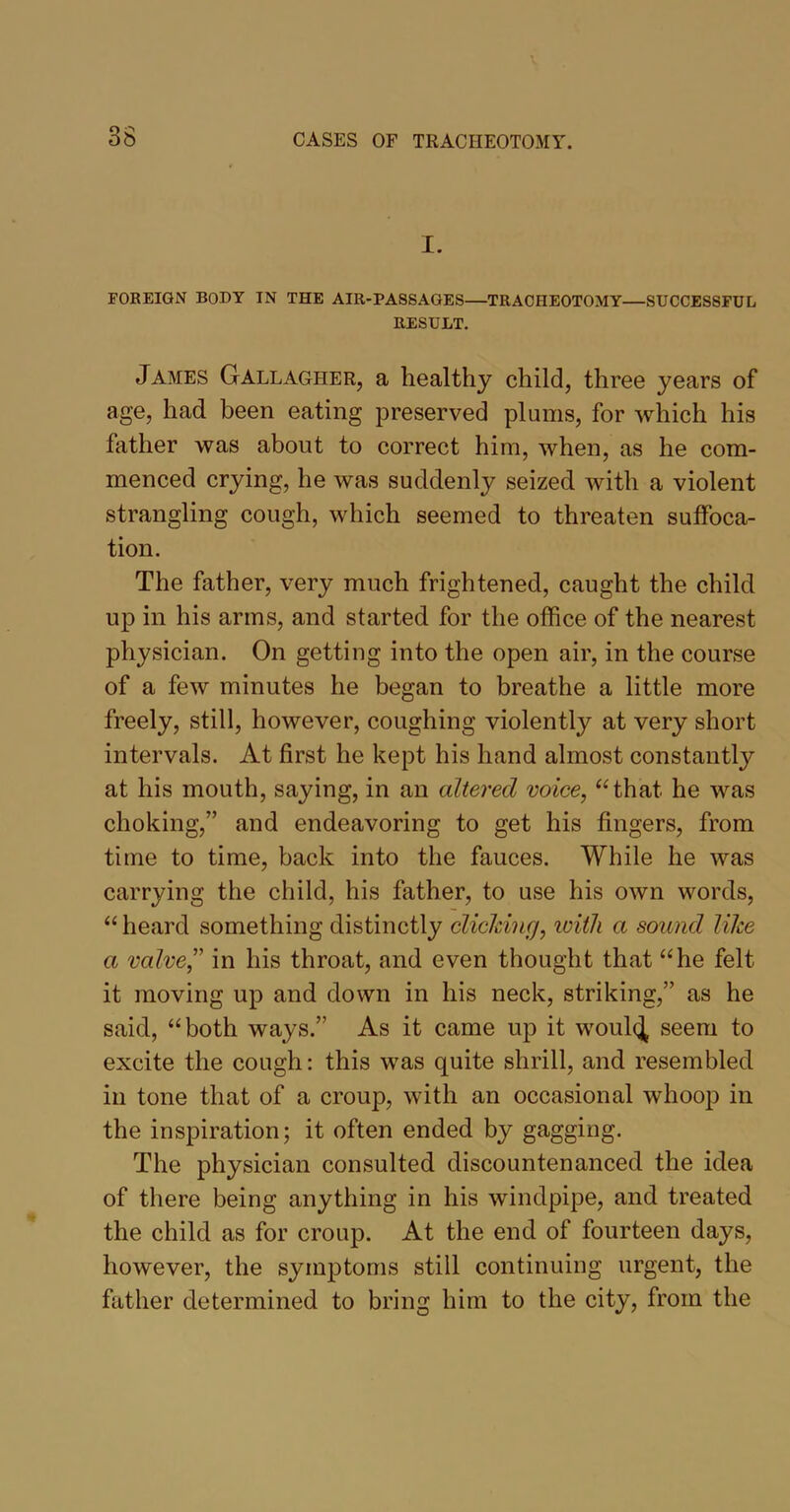 o o I. FOREIGN BODY IN THE AIR-PASSAGES—TRACHEOTOMY—SUCCESSFUL RESULT. James Gallagher, a healthy child, three years of age, had been eating preserved plums, for which his father was about to correct him, when, as he com- menced crying, he was suddenly seized with a violent strangling cough, which seemed to threaten suffoca- tion. The father, very much frightened, caught the child up in his arms, and started for the office of the nearest physician. On getting into the open air, in the course of a few minutes he began to breathe a little more freely, still, however, coughing violently at very short intervals. At first he kept his hand almost constantly at his mouth, saying, in an altered voice, “that he was choking,” and endeavoring to get his fingers, from time to time, back into the fauces. While he was carrying the child, his father, to use his own words, “ heard something distinctly clicking, with a sound like a valve,” in his throat, and even thought that “he felt it moving up and down in his neck, striking,” as he said, “both ways.” As it came up it woul(J seem to excite the cough: this was quite shrill, and resembled in tone that of a croup, with an occasional whoop in the inspiration; it often ended by gagging. The physician consulted discountenanced the idea of there being anything in his windpipe, and treated the child as for croup. At the end of fourteen days, however, the symptoms still continuing urgent, the father determined to bring him to the city, from the