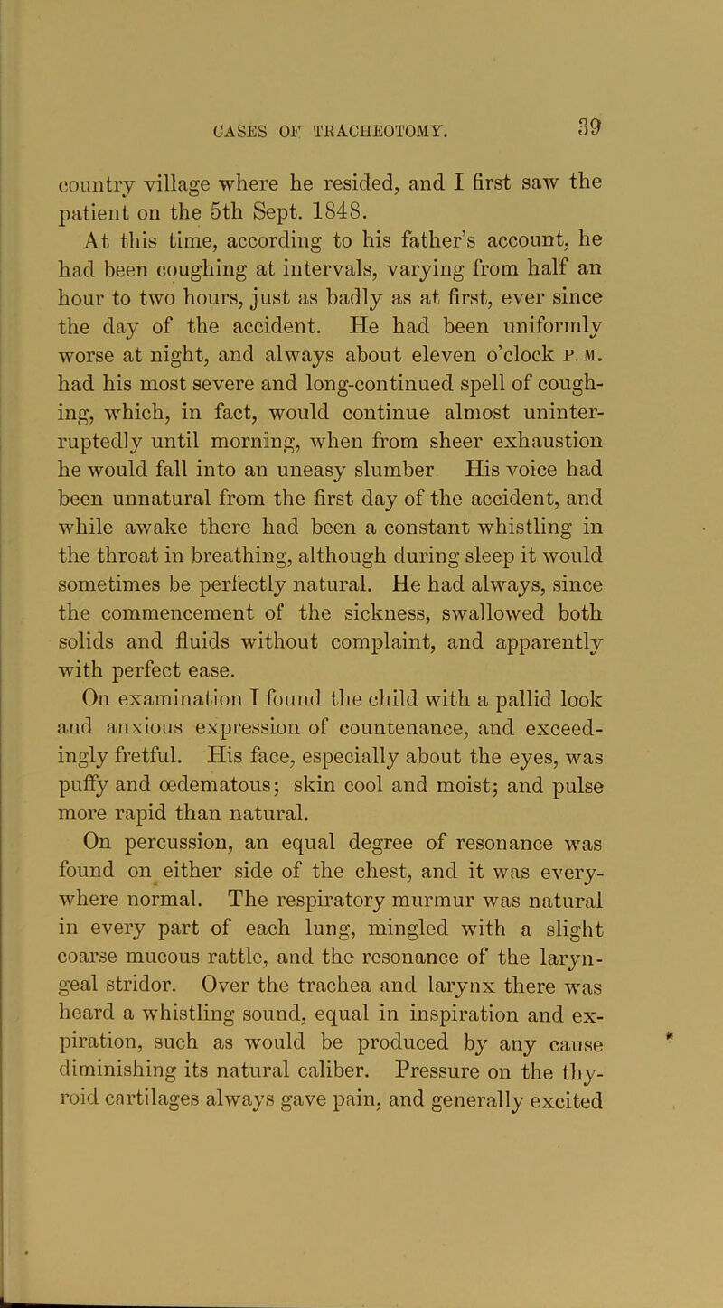 country village where he resided, and I first saw the patient on the 5th Sept. 1848. At this time, according to his father’s account, he had been coughing at intervals, varying from half an hour to two hours, just as badly as at first, ever since the day of the accident. He had been uniformly worse at night, and always about eleven o’clock p. m. had his most severe and long-continued spell of cough- ing, which, in fact, would continue almost uninter- ruptedly until morning, when from sheer exhaustion he would fall into an uneasy slumber His voice had been unnatural from the first day of the accident, and while awake there had been a constant whistling in the throat in breathing, although during sleep it would sometimes be perfectly natural. He had always, since the commencement of the sickness, swallowed both solids and fluids without complaint, and apparently with perfect ease. On examination I found the child with a pallid look and anxious expression of countenance, and exceed- ingly fretful. His face, especially about the eyes, was puffy and oedematous; skin cool and moist; and pulse more rapid than natural. On percussion, an equal degree of resonance was found on either side of the chest, and it was every- where normal. The respiratory murmur was natural in every part of each lung, mingled with a slight coarse mucous rattle, and the resonance of the laryn- geal stridor. Over the trachea and larynx there Avas heard a whistling sound, equal in inspiration and ex- piration, such as would be produced by any cause diminishing its natural caliber. Pressure on the thy- roid cartilages always gave pain, and generally excited