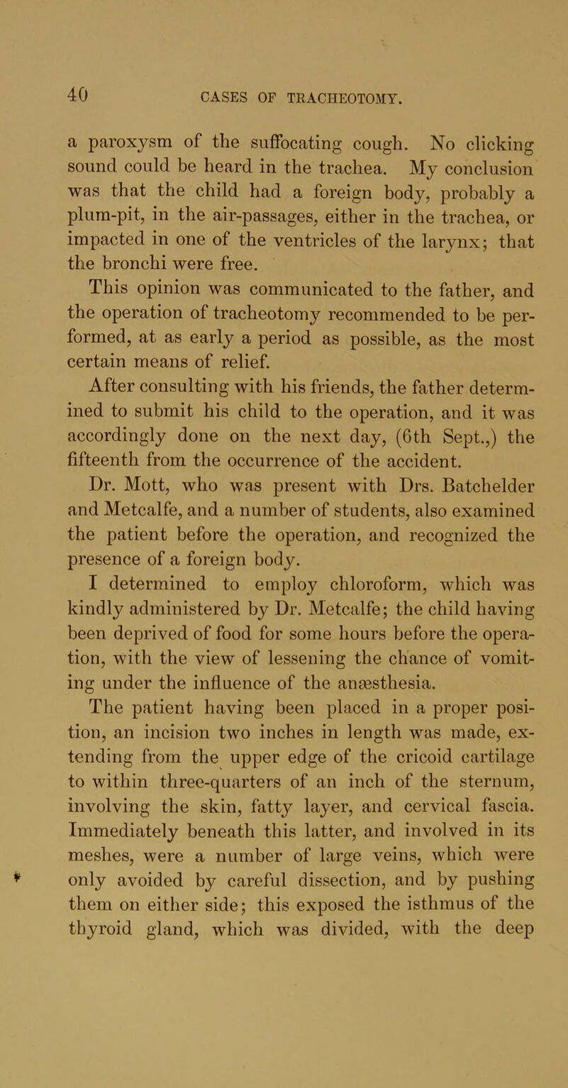 a paroxysm of the suffocating cough. No clicking sound could be heard in the trachea. My conclusion was that the child had a foreign body, probably a plum-pit, in the air-passages, either in the trachea, or impacted in one of the ventricles of the larynx; that the bronchi were free. This opinion was communicated to the father, and the operation of tracheotomy recommended to be per- formed, at as early a period as possible, as the most certain means of relief. After consulting with his friends, the father determ- ined to submit his child to the operation, and it was accordingly done on the next day, (6th Sept.,) the fifteenth from the occurrence of the accident. Dr. Mott, who was present with Drs. Batchelder and Metcalfe, and a number of students, also examined the patient before the operation, and recognized the presence of a foreign body. I determined to employ chloroform, which was kindly administered by Dr. Metcalfe; the child having been deprived of food for some hours before the opera- tion, with the view of lessening the chance of vomit- ing under the influence of the ansesthesia. The patient having been placed in a proper posi- tion, an incision two inches in length was made, ex- tending from the upper edge of the cricoid cartilage to within three-quarters of an inch of the sternum, involving the skin, fatty layer, and cervical fascia. Immediately beneath this latter, and involved in its meshes, were a number of large veins, which were only avoided by careful dissection, and by pushing them on either side; this exposed the isthmus of the thyroid gland, which was divided, with the deep