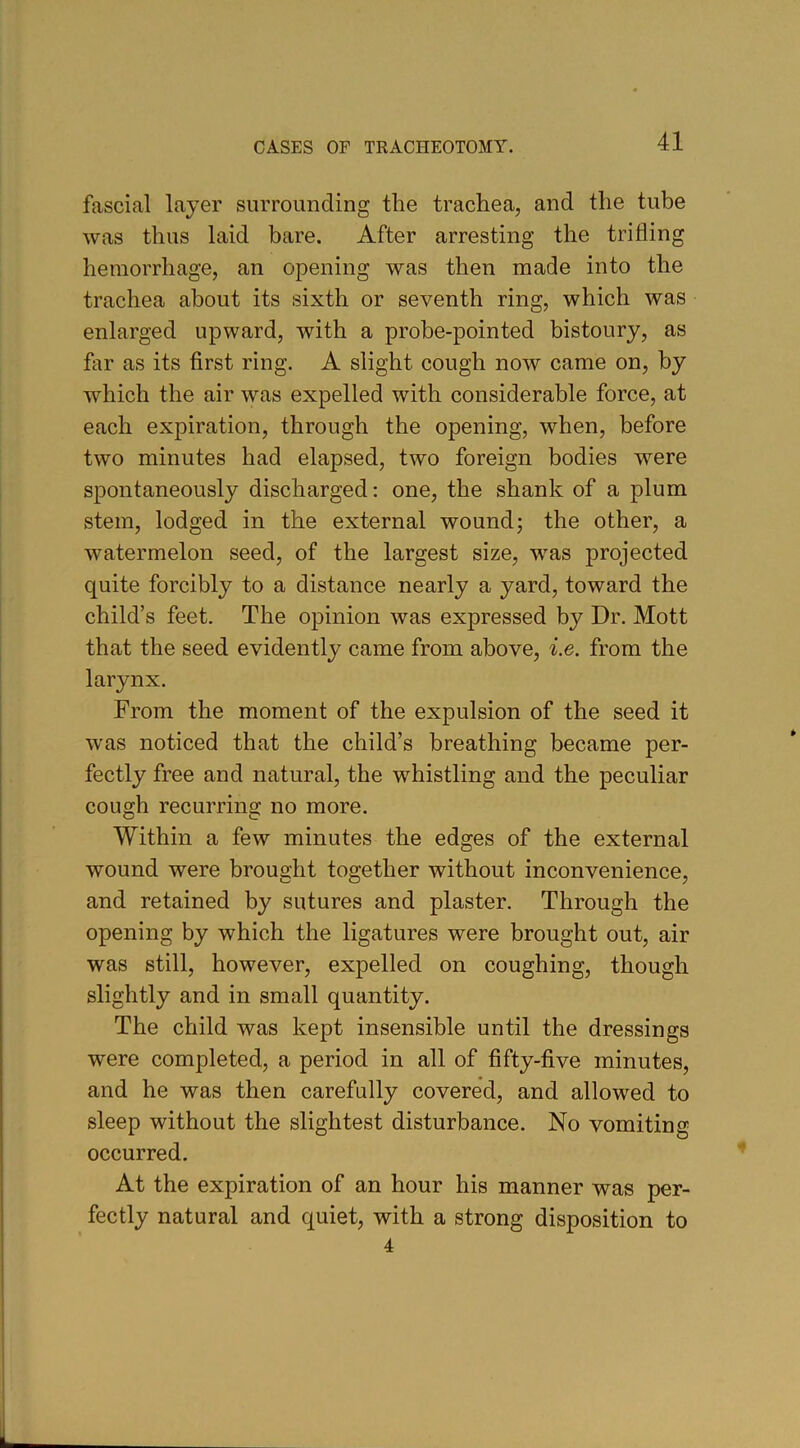 fascial layer surrounding the trachea, and the tube was thus laid bare. After arresting the trifling hemorrhage, an opening was then made into the trachea about its sixth or seventh ring, which was enlarged upward, with a probe-pointed bistoury, as far as its first ring. A slight cough now came on, by which the air was expelled with considerable force, at each expiration, through the opening, when, before two minutes had elapsed, two foreign bodies were spontaneously discharged: one, the shank of a plum stem, lodged in the external wound; the other, a watermelon seed, of the largest size, was projected quite forcibly to a distance nearly a yard, toward the child’s feet. The opinion was expressed by Dr. Mott that the seed evidently came from above, i.e. from the larynx. From the moment of the expulsion of the seed it was noticed that the child’s breathing became per- fectly free and natural, the whistling and the peculiar cough recurring no more. Within a few minutes the edges of the external wound were brought together without inconvenience, and retained by sutures and plaster. Through the opening by which the ligatures were brought out, air was still, however, expelled on coughing, though slightly and in small quantity. The child was kept insensible until the dressings were completed, a period in all of fifty-five minutes, and he was then carefully covered, and allowed to sleep without the slightest disturbance. No vomiting occurred. At the expiration of an hour his manner was per- fectly natural and quiet, with a strong disposition to 4