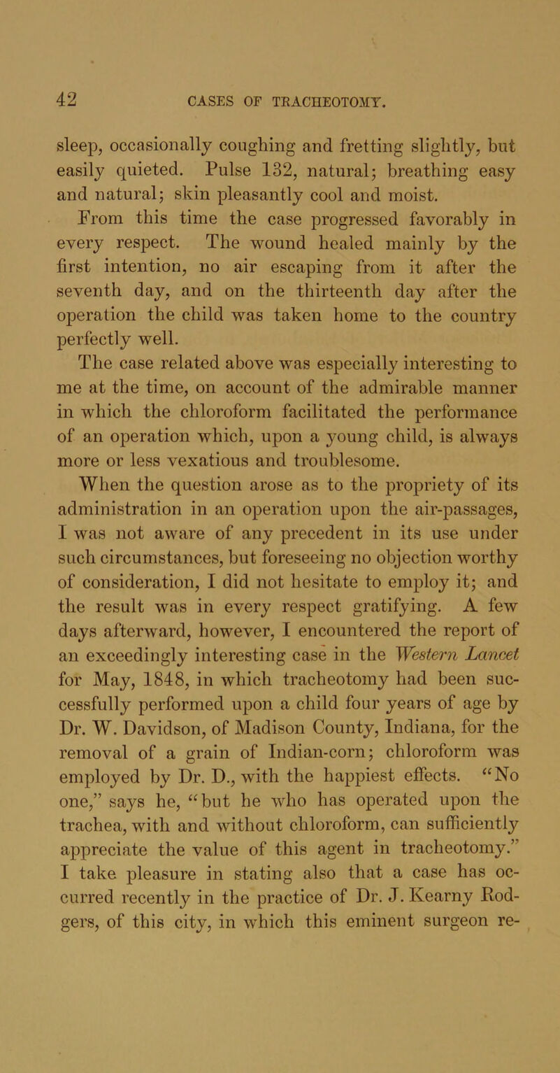 sleep, occasionally coughing and fretting slightly, but easily quieted. Pulse 132, natural; breathing easy and natural; skin pleasantly cool and moist. From this time the case progressed favorably in every respect. The wound healed mainly by the first intention, no air escaping from it after the seventh day, and on the thirteenth day after the operation the child was taken home to the country perfectly well. The case related above was especially interesting to me at the time, on account of the admirable manner in which the chloroform facilitated the performance of an operation which, upon a young child, is always more or less vexatious and troublesome. When the question arose as to the propriety of its administration in an operation upon the air-passages, I was not aware of any precedent in its use under such circumstances, but foreseeing no objection worthy of consideration, I did not hesitate to employ it; and the result was in every respect gratifying. A few days afterward, however, I encountered the report of an exceedingly interesting case in the Western Lancet for May, 1848, in which tracheotomy had been suc- cessfully performed upon a child four years of age by Dr. W. Davidson, of Madison County, Indiana, for the removal of a grain of Indian-corn; chloroform was employed by Dr. D., with the happiest effects. “No one,” says he, “but he who has operated upon the trachea, with and without chloroform, can sufficiently appreciate the value of this agent in tracheotomy.’ I take pleasure in stating also that a case has oc- curred recently in the practice of Dr. J. Kearny Rod- gers, of this city, in which this eminent surgeon re-