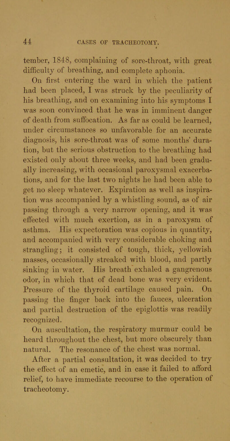 tember, 1848, complaining of sore-throat, with great difficulty of breathing, and complete aphonia. On first entering the ward in which the patient had been placed, I was struck by the peculiarity of his breathing, and on examining into his symptoms I was soon convinced that he was in imminent danger of death from suffocation. As far as could be learned, under circumstances so unfavorable for an accurate diagnosis, his sore-tliroat was of some months’ dura- tion, but the serious obstruction to the breathing had existed only about three weeks, and had been gradu- ally increasing, with occasional paroxysmal exacerba- tions, and for the last two nights he had been able to get no sleep whatever. Expiration as well as inspira- tion was accompanied by a whistling sound, as of air passing through a very narrow opening, and it was effected with much exertion, as in a paroxysm of asthma. His expectoration was copious in quantity, and accompanied with very considerable choking and strangling; it consisted of tough, thick, yellowish masses, occasionally streaked with blood, and partly sinking in water. His breath exhaled a gangrenous odor, in which that of dead bone was very evident. Pressure of the thyroid cartilage caused pain. On passing the finger back into the fauces, ulceration and partial destruction of the epiglottis was readily recognized. On auscultation, the respiratory murmur could be heard throughout the chest, but more obscurely than natural. The resonance of the chest was normal. After a partial consultation, it was decided to try the effect of an emetic, and in case it failed to afford relief, to have immediate recourse to the operation ot tracheotomy.