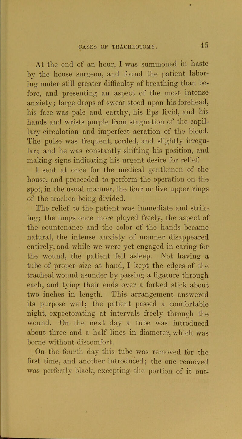 At the end of an hour, I was summoned in haste by the house surgeon, and found the patient labor- ing under still greater difficulty of breathing than be- fore, and presenting an aspect of the most intense anxiety; large drops of sweat stood upon his forehead, his face was pale and earthy, his lips livid, and his hands and wrists purple from stagnation of the capil- lary circulation and imperfect aeration of the blood. The pulse was frequent, corded, and slightly irregu- lar; and he was constantly shifting his position, and making signs indicating his urgent desire for relief. I sent at once for the medical gentlemen of the house, and proceeded to perform the operation on the spot, in the usual manner, the four or five upper rings of the trachea being divided. The relief to the patient was immediate and strik- ing; the lungs once more played freely, the aspect of the countenance and the color of the hands became natural, the intense anxiety of manner disappeared entirely, and while we were yet engaged in caring for the wound, the patient fell asleep. Not having a tube of proper size at hand, I kept the edges of the tracheal wound asunder by passing a ligature through each, and tying their ends over a forked stick about two inches in length. This arrangement answered its purpose well; the patient passed a comfortable night, expectorating at intervals freely through the wound. On the next day a tube was introduced about three and a half lines in diameter, which was borne without discomfort. On the fourth day this tube was removed for the first time, and another introduced; the one removed was perfectly black, excepting the portion of it out-