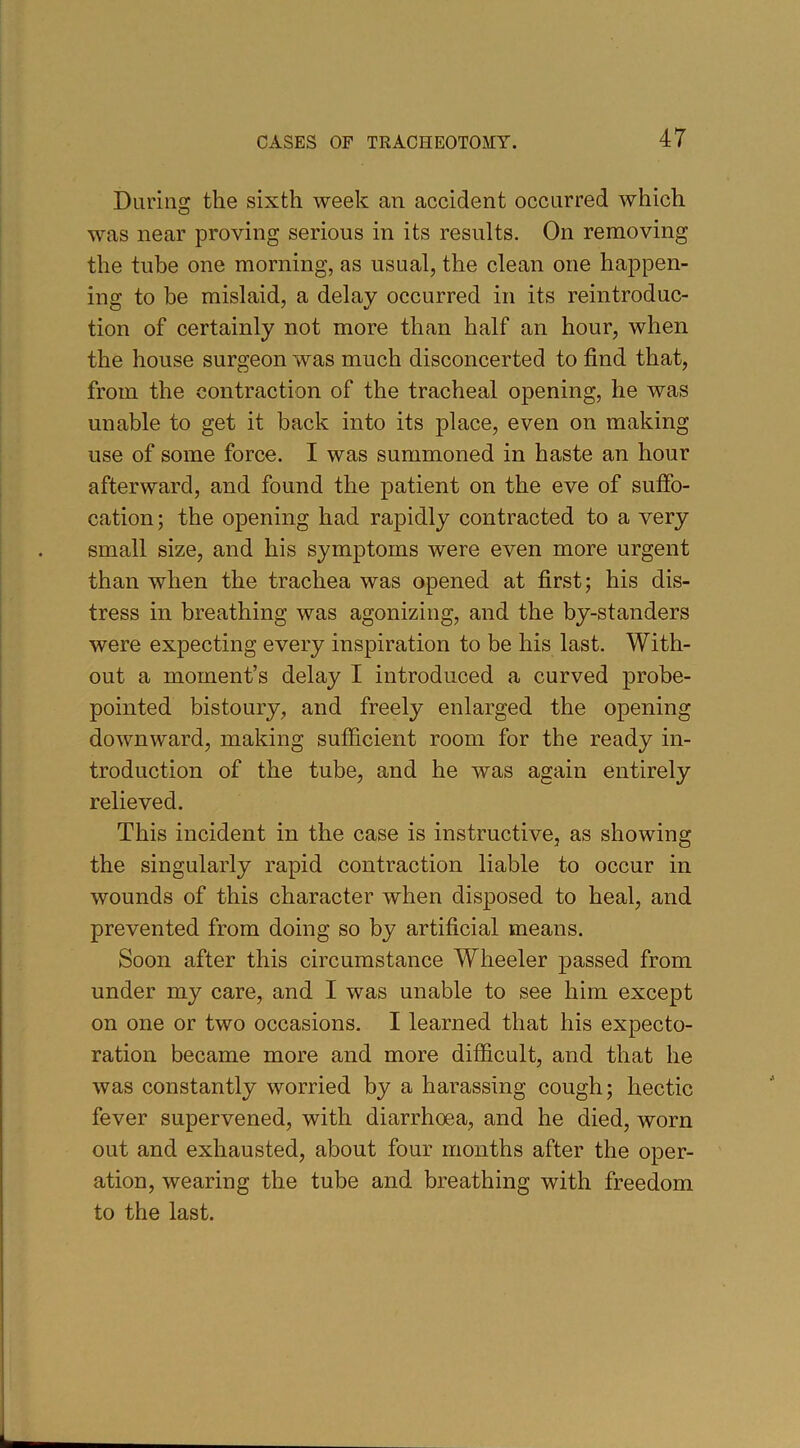 During the sixth week an accident occurred which was near proving serious in its results. On removing the tube one morning, as usual, the clean one happen- ing to be mislaid, a delay occurred in its reintroduc- tion of certainly not more than half an hour, when the house surgeon was much disconcerted to find that, from the contraction of the tracheal opening, he was unable to get it back into its place, even on making use of some force. I was summoned in haste an hour afterward, and found the patient on the eve of suffo- cation; the opening had rapidly contracted to a very small size, and his symptoms were even more urgent than when the trachea was opened at first; his dis- tress in breathing was agonizing, and the by-standers were expecting every inspiration to be his last. With- out a moment’s delay I introduced a curved probe- pointed bistoury, and freely enlarged the opening downward, making sufficient room for the ready in- troduction of the tube, and he was again entirely relieved. This incident in the case is instructive, as showing the singularly rapid contraction liable to occur in wounds of this character when disposed to heal, and prevented from doing so by artificial means. Soon after this circumstance Wheeler passed from under my care, and I was unable to see him except on one or two occasions. I learned that his expecto- ration became more and more difficult, and that he was constantly worried by a harassing cough; hectic fever supervened, with diarrhoea, and he died, worn out and exhausted, about four months after the oper- ation, wearing the tube and breathing with freedom to the last.