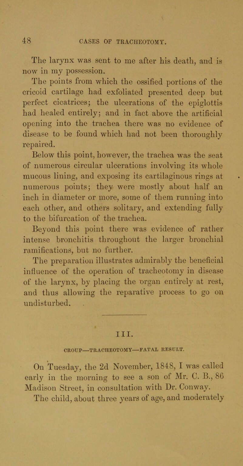 The larynx was sent to me after his death, and is now in my possession. The points from which the ossified portions of the cricoid cartilage had exfoliated presented deep but perfect cicatrices; the ulcerations of the epiglottis had healed entirely; and in fact above the artificial opening into the trachea there was no evidence of disease to be found which had not been thoroughly repaired. Below this point, however, the trachea was the seat of numerous circular ulcerations involving its whole mucous lining, and exposing its cartilaginous rings at numerous points; they were mostly about half an inch in diameter or more, some of them running into each other, and others solitary, and extending fully to the bifurcation of the trachea. Beyond this point there was evidence of rather intense bronchitis throughout the larger bronchial ramifications, but no further. The preparation illustrates admirably the beneficial influence of the operation of tracheotomy in disease of the larynx, by placing the nrgan entirely at rest, and thus allowing the reparative process to go on undisturbed. III. CROUP—TRACHEOTOMY—FATAL RESULT. On Tuesday, the 2d November, 1848, I was called early in the morning to see a son of Mr. C. B., 86 Madison Street, in consultation with Dr. Conway. The child, about three years of age, and moderately