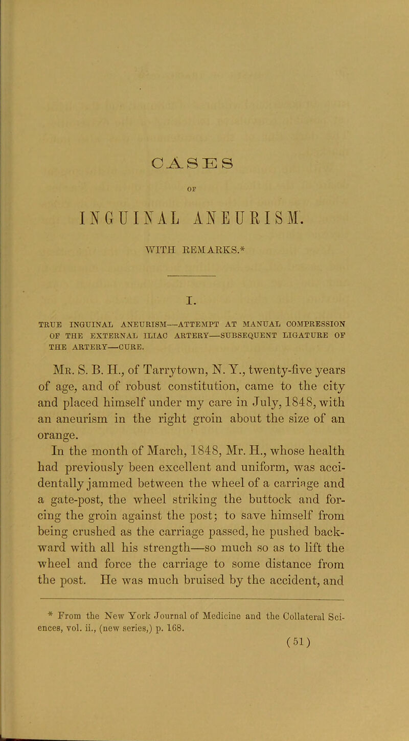 CASES OF INGUINAL ANEURISM. WITH REMARKS * I. TRUE INGUINAL ANEURISM—ATTEMPT AT MANUAL COMPRESSION OF THE EXTERNAL ILIAC ARTERY—SUBSEQUENT LIGATURE OF THE ARTERY—CURE. Mr, S. B. H., of Tarry town, N. Y., twenty-five years of age, and of robust constitution, came to the city and placed himself under my care in Juty, 1848, with an aneurism in the right groin about the size of an orange. In the month of March, 1848, Mr. H., whose health had previously been excellent and uniform, was acci- dentally jammed between the wheel of a carriage and a gate-post, the wheel striking the buttock and for- cing the groin against the post; to save himself from being crushed as the carriage passed, he pushed back- ward with all his strength—so much so as to lift the wheel and force the carriage to some distance from the post. He was much bruised by the accident, and * From the New York Journal of Medicine and the Collateral Sci- ences, vol. ii., (new series,) p. 108.