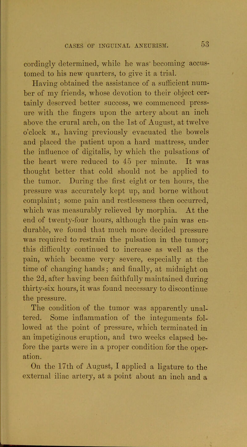 cordingly determined, while he was' becoming accus- tomed to his new quarters, to give it a trial. Plaving obtained the assistance of a sufficient num- ber of my friends, whose devotion to their object cer- tainly deserved better success, we commenced press- ure with the fingers upon the artery about an inch above the crural arch, on the 1st of August, at twelve o’clock M., having previously evacuated the bowels and placed the patient upon a hard mattress, under the influence of digitalis, by which the pulsations of the heart were reduced to 45 per minute. It was thought better that cold should not be applied to tlie tumor. During the first eight or ten hours, the pressure was accurately kept up, and borne without complaint; some pain and restlessness then occurred, which was measurably relieved by morphia. At the end of twenty-four hours, although the pain was en- durable, we found that much more decided pressure was required to restrain the pulsation in the tumor; this difficulty continued to increase as well as the pain, which became very severe, especially at the time of changing hands; and finally, at midnight on the 2d, after having been faithfully maintained during thirty-six hours, it was found necessary to discontinue the pressure. The condition of the tumor was apparently unal- tered. Some inflammation of the integuments fol- lowed at the point of pressure, which terminated in an impetiginous eruption, and two weeks elapsed be- fore the parts were in a proper condition for the oper- ation. On the 17th of August, I applied a ligature to the external iliac artery, at a point about an inch and a