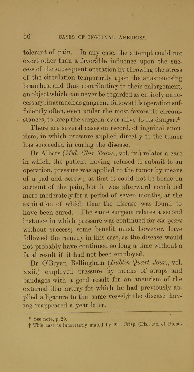 tolerant of pain. In any case, the attempt could not exert other than a favorable influence upon the suc- cess of the subsequent operation by throwing the stress of the circulation temporarily upon the anastomosing branches, and thus contributing to their enlargement, an object which can never be regarded as entirely unne- cessary, inasmuch as gangrene follows this operation suf- ficiently often, even under the most favorable circum- stances, to keep the surgeon ever alive to its danger.* There are several cases on record, of inguinal aneu- rism, in which pressure applied directly to the tumor has succeeded in curing the disease. Dr. Albers (.Med.-Chir. Trans., vol. ix.) relates a case in which, the patient having refused to submit to an operation, pressure was applied to the tumor by means of a pad and screw; at first it could not be borne on account of the pain, but it was afterward continued more moderately for a period of seven months, at the expiration of which time the disease was found to have been cured. The same surgeon relates a second instance in which pressure was continued for six years without success; some benefit must, however, have followed the remedy in this case, as the disease would not probably have continued so long a time without a fatal result if it had not been employed. Dr. O’Bryan Bellingham (Dublin Quart. Jour., vol. xxii.) employed pressure by means of straps and bandages with a good result for an aneurism of the external iliac artery for which he had previously ap- plied a ligature to the same vessel,'f the disease hav- ing reappeared a year later. * See note, p. 29. f This case is incorrectly stated by Mr. Crisp (Dis., etc. of Blood-