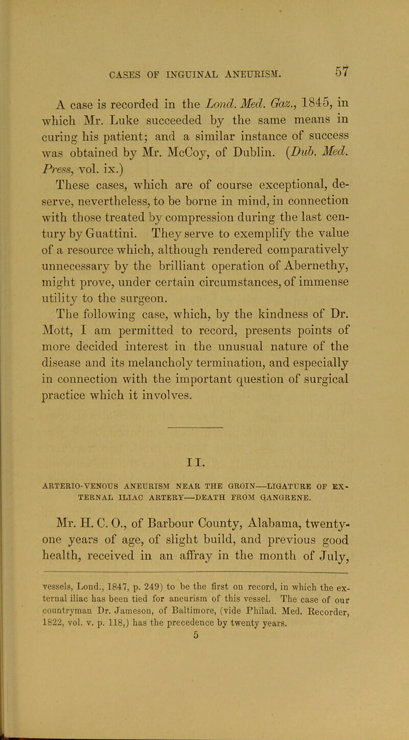 A case is recorded in the Lond. Med. Gaz., 1845, in which Mr. Luke succeeded by the same means in curing his patient; and a similar instance of success was obtained by Mr. McCoy, of Dublin. (Dub. Med. Press, vol. ix.) These cases, which are of course exceptional, de- serve, nevertheless, to be borne in mind, in connection with those treated by compression during the last cen- tury by Guattini. They serve to exemplify the value of a resource which, although rendered comparatively unnecessary by the brilliant operation of Abernethy, might prove, under certain circumstances, of immense utility to the surgeon. The following case, which, by the kindness of Dr. Mott, I am permitted to record, presents points of more decided interest in the unusual nature of the disease and its melancholy termination, and especially in connection with the important question of surgical practice which it involves. II. ARTERIO-VENOUS ANEURISM NEAR THE GROIN—LIGATURE OF EX- TERNAL ILIAC ARTERY—DEATH FROM GANGRENE. Mr. II. C. 0., of Barbour County, Alabama, twenty- one years of age, of slight build, and previous good health, received in an affray in the month of July, vessels, Lond., 1847, p. 249) to be the first on record, in which the ex- ternal iliac has been tied for aneurism of this vessel. The case of out countryman Dr. Jameson, of Baltimore, (vide Philad. Med. Recorder, 1822, vol. v. p. 118,) has the precedence by twenty years. 5