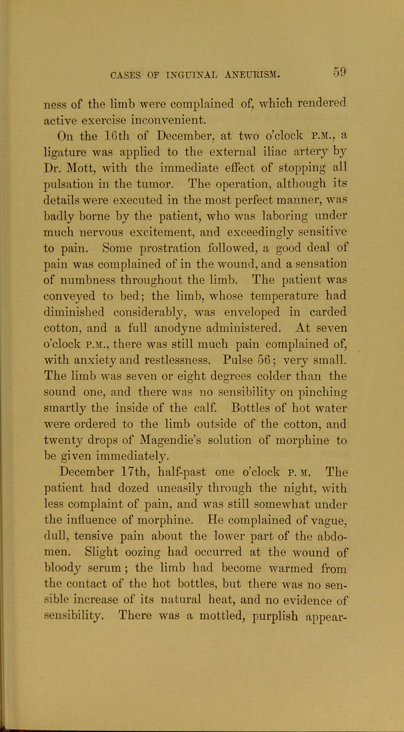 ness of the limb were complained of, which rendered active exercise inconvenient. On the 16th of December, at two o’clock p.m., a ligature was applied to the external iliac artery by Dr. Mott, with the immediate effect of stopping all pulsation in the tumor. The operation, although its details were executed in the most perfect manner, was badly borne by the patient, who was laboring under much nervous excitement, and exceedingly sensitive to pain. Some prostration followed, a good deal of pain was complained of in the wound, and a sensation of numbness throughout the limb. The patient was conveyed to bed; the limb, whose temperature had diminished considerably, was enveloped in carded cotton, and a full anodyne administered. At seven o’clock p.m., there was still much pain complained of, with anxiety and restlessness. Pulse 56; very small. The limb was seven or eight degrees colder than the sound one, and there was no sensibility on pinching smartly the inside of the calf. Bottles of hot water were ordered to the limb outside of the cotton, and twenty drops of Magendie’s solution of morphine to be given immediately. December 17th, half-past one o’clock p.m. The patient had dozed uneasily through the night, with less complaint of pain, and was still somewhat under the influence of morphine. He complained of vague, dull, tensive pain about the lower part of the abdo- men. Slight oozing had occurred at the wound of bloody serum; the limb had become warmed from the contact of the hot bottles, but there was no sen- sible increase of its natural heat, and no evidence of sensibility. There was a mottled, purplish appear-