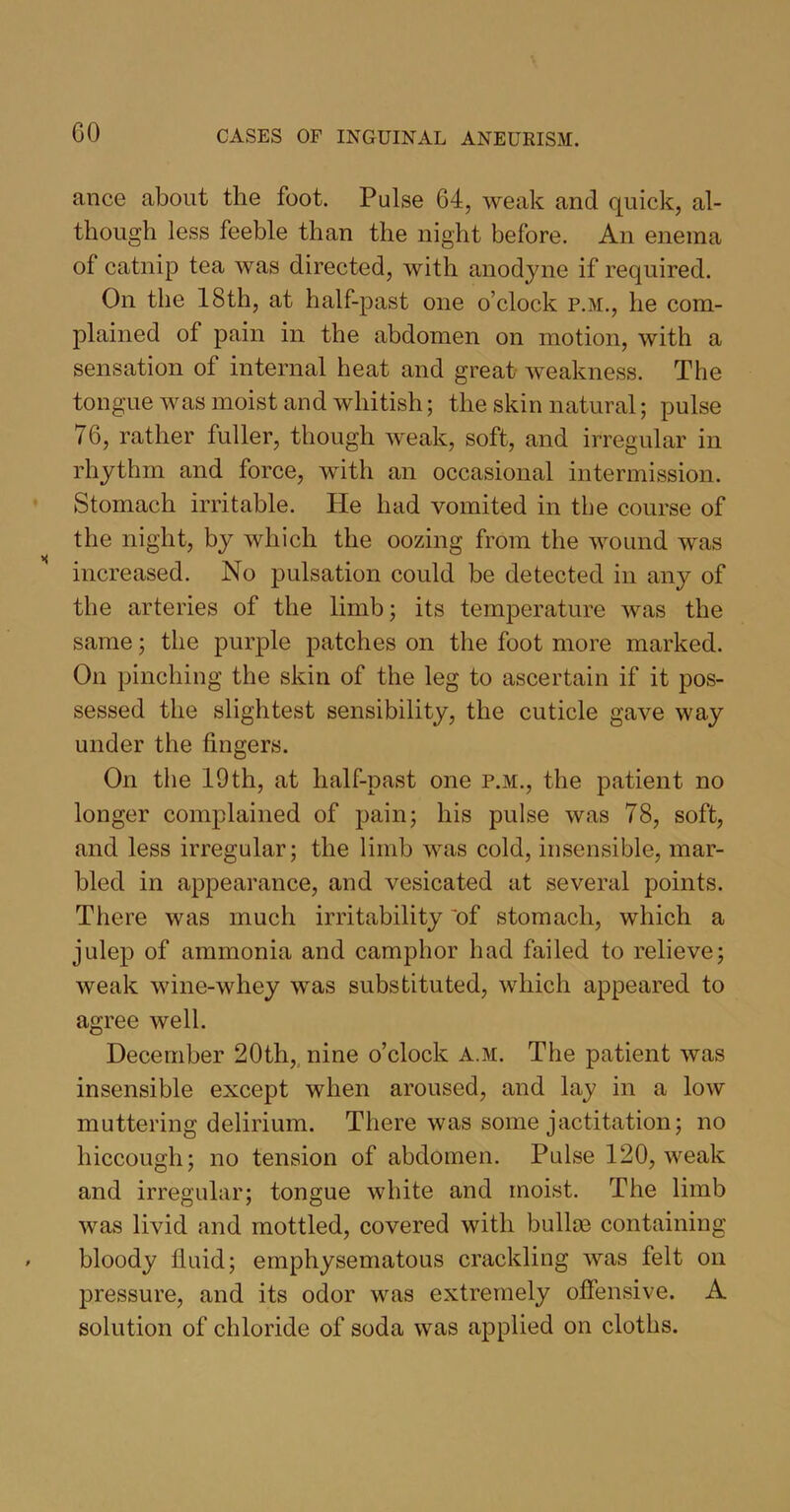 GO ance about the foot. Pulse 64, weak and quick, al- though less feeble than the night before. An enema of catnip tea was directed, with anodyne if required. On the 18th, at half-past one o’clock p.m., he com- plained of pain in the abdomen on motion, with a sensation of internal heat and great weakness. The tongue was moist and whitish; the skin natural; pulse 76, rather fuller, though weak, soft, and irregular in rhythm and force, with an occasional intermission. Stomach irritable. He had vomited in the course of the night, by which the oozing from the wound was increased. No pulsation could be detected in any of the arteries of the limb; its temperature was the same; the purple patches on the foot more marked. On pinching the skin of the leg to ascertain if it pos- sessed the slightest sensibility, the cuticle gave way under the fingers. On the 19 th, at half-past one p.m., the patient no longer complained of pain; his pulse was 78, soft, and less irregular; the limb was cold, insensible, mar- bled in appearance, and vesicated at several points. There was much irritability 'of stomach, which a julep of ammonia and camphor had failed to relieve; weak wine-whey was substituted, which appeared to agree well. December 20th, nine o’clock a.m. The patient was insensible except when aroused, and lay in a low muttering delirium. There was some jactitation; no hiccough; no tension of abdomen. Pulse 120, weak and irregular; tongue white and moist. The limb was livid and mottled, covered with bullm containing bloody fluid; emphysematous crackling was felt on pressure, and its odor was extremely offensive. A solution of chloride of soda was applied on cloths.