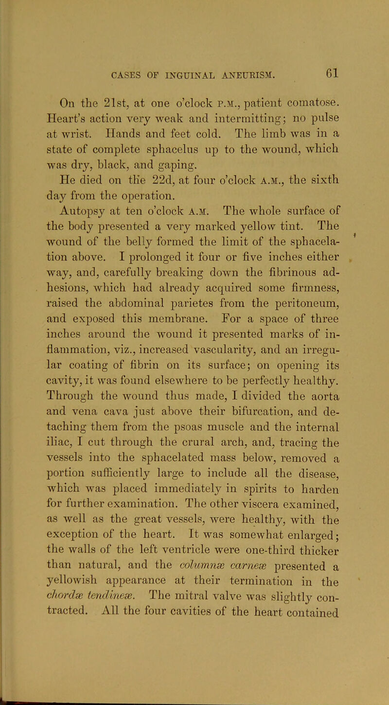 On the 21st, at one o’clock p.m., patient comatose. Heart’s action very weak and intermitting; no pulse at wrist. Hands and feet cold. The limb was in a state of complete sphacelus up to the wound, which was dry, black, and gaping. He died on the 22d, at four o’clock A.M., the sixth day from the operation. Autopsy at ten o’clock A.m. The whole surface of the body presented a very marked yellow tint. The wound of the belly formed the limit of the sphacela- tion above. I prolonged it four or five inches either way, and, carefully breaking down the fibrinous ad- hesions, which had already acquired some firmness, raised the abdominal parietes from the peritoneum, and exposed this membrane. For a space of three inches around the wound it presented marks of in- flammation, viz., increased vascularity, and an irregu- lar coating of fibrin on its surface; on opening its cavity, it was found elsewhere to be perfectly healthy. Through the wound thus made, I divided the aorta and vena cava just above their bifurcation, and de- taching them from the psoas muscle and the internal iliac, I cut through the crural arch, and, tracing the vessels into the sphacelated mass below, removed a portion sufficiently large to include all the disease, which was placed immediately in spirits to harden for further examination. The other viscera examined, as well as the great vessels, were healthy, with the exception of the heart. It was somewhat enlarged; the walls of the left ventricle were one-third thicker than natural, and the columns carnese presented a yellowish appearance at their termination in the chordae tendinese. The mitral valve was slightly con- tracted. All the four cavities of the heart contained