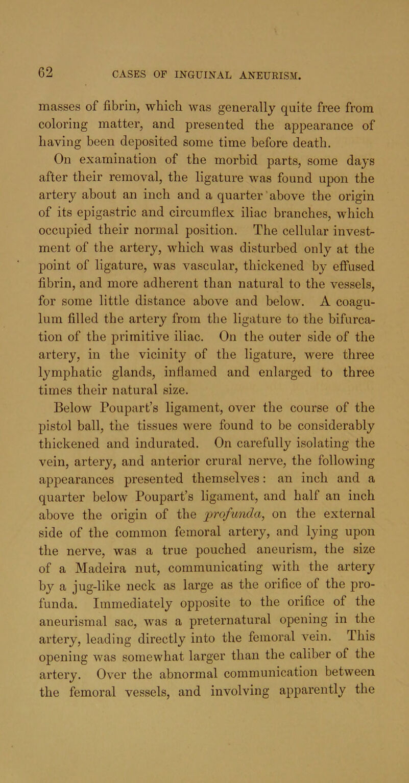 masses of fibrin, which was generally quite free from coloring matter, and presented the appearance of having been deposited some time before death. On examination of the morbid parts, some days after their removal, the ligature was found upon the artery about an inch and a quarter above the origin of its epigastric and circumflex iliac branches, which occupied their normal position. The cellular invest- ment of the artery, which was disturbed only at the point of ligature, was vascular, thickened by effused fibrin, and more adherent than natural to the vessels, for some little distance above and below. A coagu- lum filled the artery from the ligature to the bifurca- tion of the primitive iliac. On the outer side of the artery, in the vicinity of the ligature, were three lymphatic glands, inflamed and enlarged to three times their natural size. Below Poupart’s ligament, over the course of the pistol ball, the tissues were found to be considerably thickened and indurated. On carefully isolating the vein, artery, and anterior crural nerve, the following appearances presented themselves: an inch and a quarter below Poupart’s ligament, and half an inch above the origin of the profunda, on the external side of the common femoral artery, and lying upon the nerve, was a true pouched aneurism, the size of a Madeira nut, communicating with the artery by a jug-like neck as large as the orifice of the pro- funda. Immediately opposite to the orifice of the aneurismal sac, was a preternatural opening in the artery, leading directly into the femoral vein. This opening was somewhat larger than the caliber of the artery. Over the abnormal communication between the femoral vessels, and involving apparently the